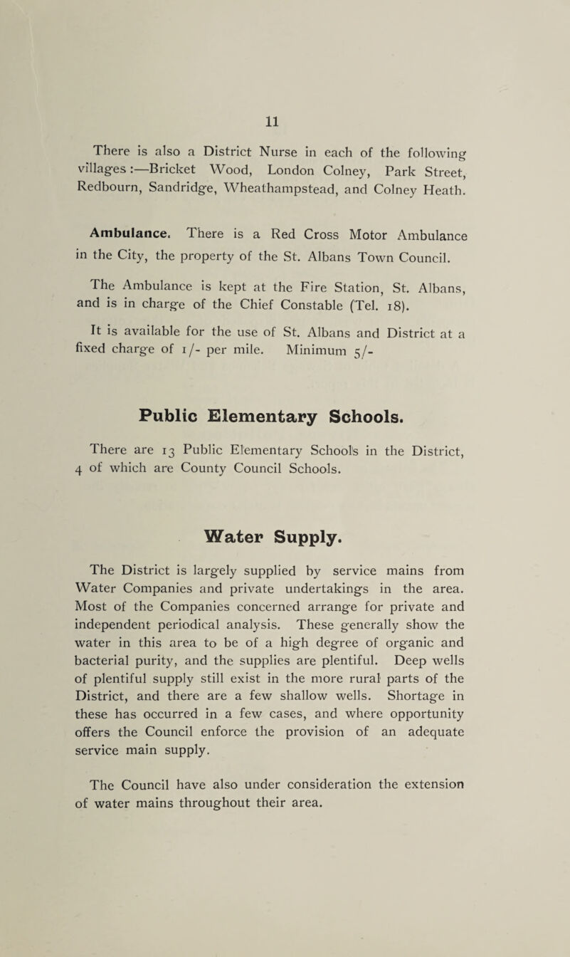There is also a District Nurse in each of the following villages:—Bricket Wood, London Colney, Park Street, Redbourn, Sandridge, Wheathampstead, and Colney Heath. Ambulance. There is a Red Cross Motor Ambulance in the City, the property of the St. Albans Town Council. The Ambulance is kept at the Fire Station, St. Albans, and is in charge of the Chief Constable (Tel. 18). It is available for the use of St. Albans and District at a fixed charge of i/- per mile. Minimum 5/- Public Elementary Schools. There are 13 Public Elementary Schools in the District, 4 of which are County Council Schools. Water Supply. The District is largely supplied by service mains from Water Companies and private undertakings in the area. Most of the Companies concerned arrange for private and independent periodical analysis. These generally show the water in this area to be of a high degree of organic and bacterial purity, and the supplies are plentiful. Deep wells of plentiful supply still exist in the more rural parts of the District, and there are a few shallow wells. Shortage in these has occurred in a few cases, and where opportunity offers the Council enforce the provision of an adequate service main supply. The Council have also under consideration the extension of water mains throughout their area.