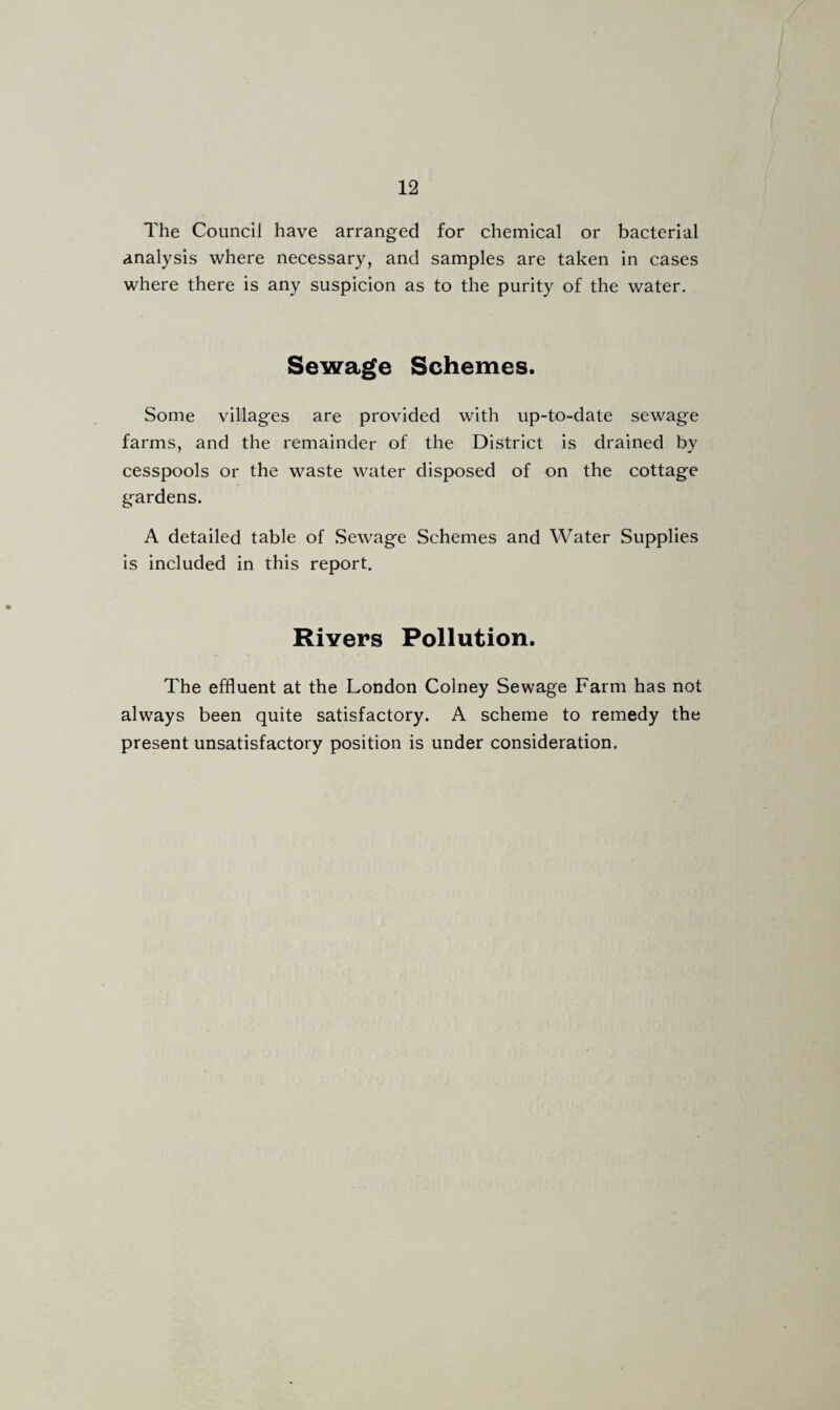 The Council have arranged for chemical or bacterial analysis where necessary, and samples are taken in cases where there is any suspicion as to the purity of the water. Sewage Schemes. Some villages are provided with up-to-date sewage farms, and the remainder of the District is drained by cesspools or the waste water disposed of on the cottage g-ardens. A detailed table of Sewage Schemes and Water Supplies is included in this report. Rivers Pollution. The effluent at the London Colney Sewage Farm has not always been quite satisfactory. A scheme to remedy the present unsatisfactory position is under consideration.