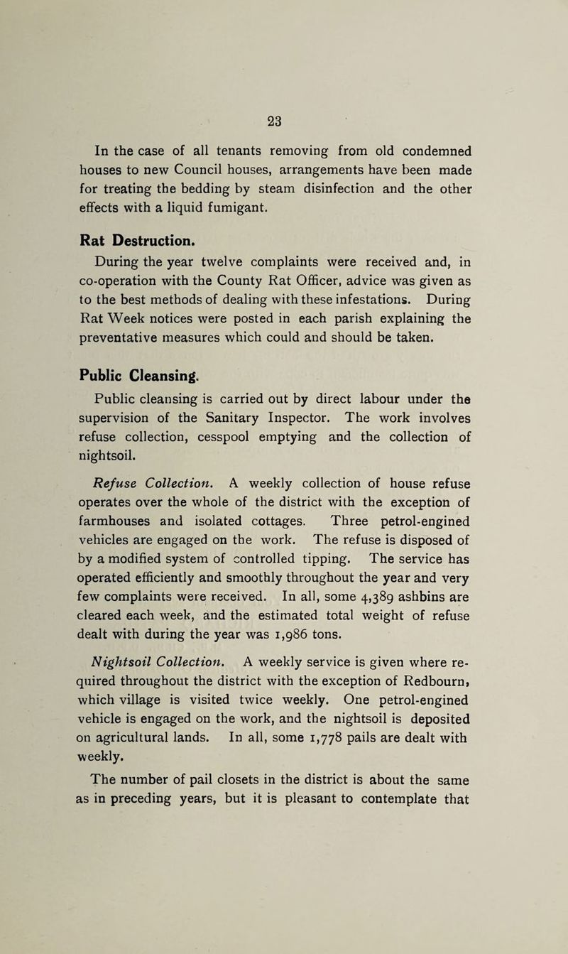 In the case of all tenants removing from old condemned houses to new Council houses, arrangements have been made for treating the bedding by steam disinfection and the other effects with a liquid fumigant. Rat Destruction. During the year twelve complaints were received and, in co-operation with the County Rat Officer, advice was given as to the best methods of dealing with these infestations. During Rat Week notices were posted in each parish explaining the preventative measures which could and should be taken. Public Cleansing. Public cleansing is carried out by direct labour under the supervision of the Sanitary Inspector. The work involves refuse collection, cesspool emptying and the collection of nightsoil. Refuse Collection. A weekly collection of house refuse operates over the whole of the district with the exception of farmhouses and isolated cottages. Three petrol-engined vehicles are engaged on the work. The refuse is disposed of by a modified system of controlled tipping. The service has operated efficiently and smoothly throughout the year and very few complaints were received. In all, some 4,389 ashbins are cleared each week, and the estimated total weight of refuse dealt with during the year was 1,986 tons. Nightsoil Collection. A weekly service is given where re¬ quired throughout the district with the exception of Redbourn* which village is visited twice weekly. One petrol-engined vehicle is engaged on the work, and the nightsoil is deposited on agricultural lands. In all, some 1,778 pails are dealt with weekly. The number of pail closets in the district is about the same as in preceding years, but it is pleasant to contemplate that
