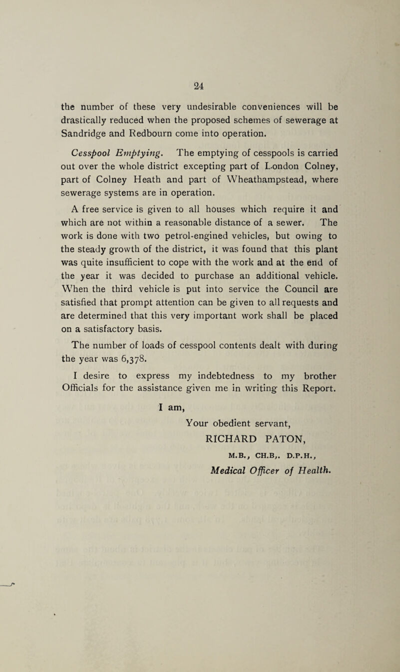 the number of these very undesirable conveniences will be drastically reduced when the proposed schemes of sewerage at Sandridge and Redbourn come into operation. Cesspool Emptying. The emptying of cesspools is carried out over the whole district excepting part of London Colney, part of Colney Heath and part of VVheathampstead, where sewerage systems are in operation. A free service is given to all houses which require it and which are not within a reasonable distance of a sewer. The work is done with two petrol-engined vehicles, but owing to the steady growth of the district, it was found that this plant was quite insufficient to cope with the work and at the end of the year it was decided to purchase an additional vehicle. When the third vehicle is put into service the Council are satisfied that prompt attention can be given to all requests and are determined that this very important work shall be placed on a satisfactory basis. The number of loads of cesspool contents dealt with during the year was 6,378. I desire to express my indebtedness to my brother Officials for the assistance given me in writing this Report. I am, Your obedient servant, RICHARD PATON, M.B., CH.B,. D.P.H., Medical Officer of Health.