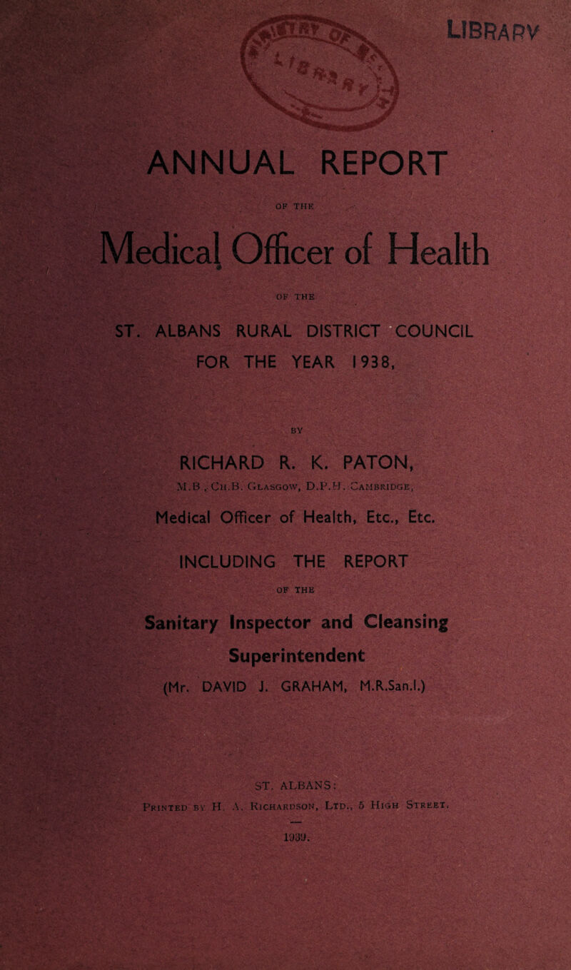 1 jJlbL *1 wSA * “ ^ ff Jrfl fc«s-. WJC* ^k_ libra rv A #V V- y » %• \ V>v, ANNUAL REPORT OF THE Medical Officer of Health OF THE ST. ALBANS RURAL DISTRICT COUNCIL FOR THE YEAR 1938, BY RICHARD R. K. RATON, M.B ,.Ch.-B. Glasgow, D.P.H. Cambridge, Medical OfFicer of Health, Etc., Etc. INCLUDING THE REPORT OF THE Sanitary Inspector and Cleansing Superintendent (Mr. DAVID J. GRAHAM, M.R.San.l.) ST. ALBANS: Printed by H. A. Richardson, Ltd., 5 High Street, LV'J: ■-'■j-■ m i93y.