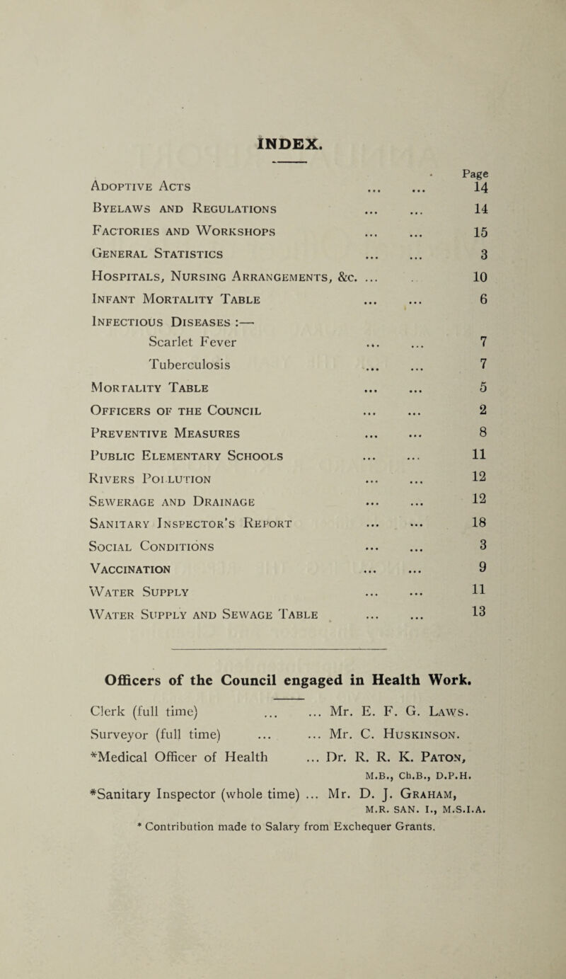 INDEX. • Page Adoptive Acts ... ... 14 Byelaws and Regulations ... ... 14 Factories and Workshops ... ... 15 General Statistics ... ... 3 Hospitals, Nursing Arrangements, &c. ... 10 Infant Mortality Table . 6 Infectious Diseases :— Scarlet Fever .*. ... 7 Tuberculosis ... ... 7 Mortality Table ... ... 5 Officers of the Council ... ... 2 Preventive Measures ... ... 8 Public Elementary Schools ... ... 11 Rivers Pollution ... ... 12 Sewerage and Drainage ... ... 12 Sanitary Inspector's Report ... ... 18 Social Conditions ... ... 3 Vaccination ... ... 9 Water Supply ... ... H Water Supply and Sewage Table ... ... 13 Officers of the Council engaged in Health Work. Clerk (full time) ... ... Mr. E. F. G. Laws. Surveyor (full time) ... ... Mr. C. Huskinson. ^Medical Officer of Health ... Dr. R. R. K. Paton, M.B., Ch.B., D.P.H. ^Sanitary Inspector (whole time) ... Mr. D. J. Graham, M.R. SAN. 1., M.S.I.A. * Contribution made to Salary from Exchequer Grants.