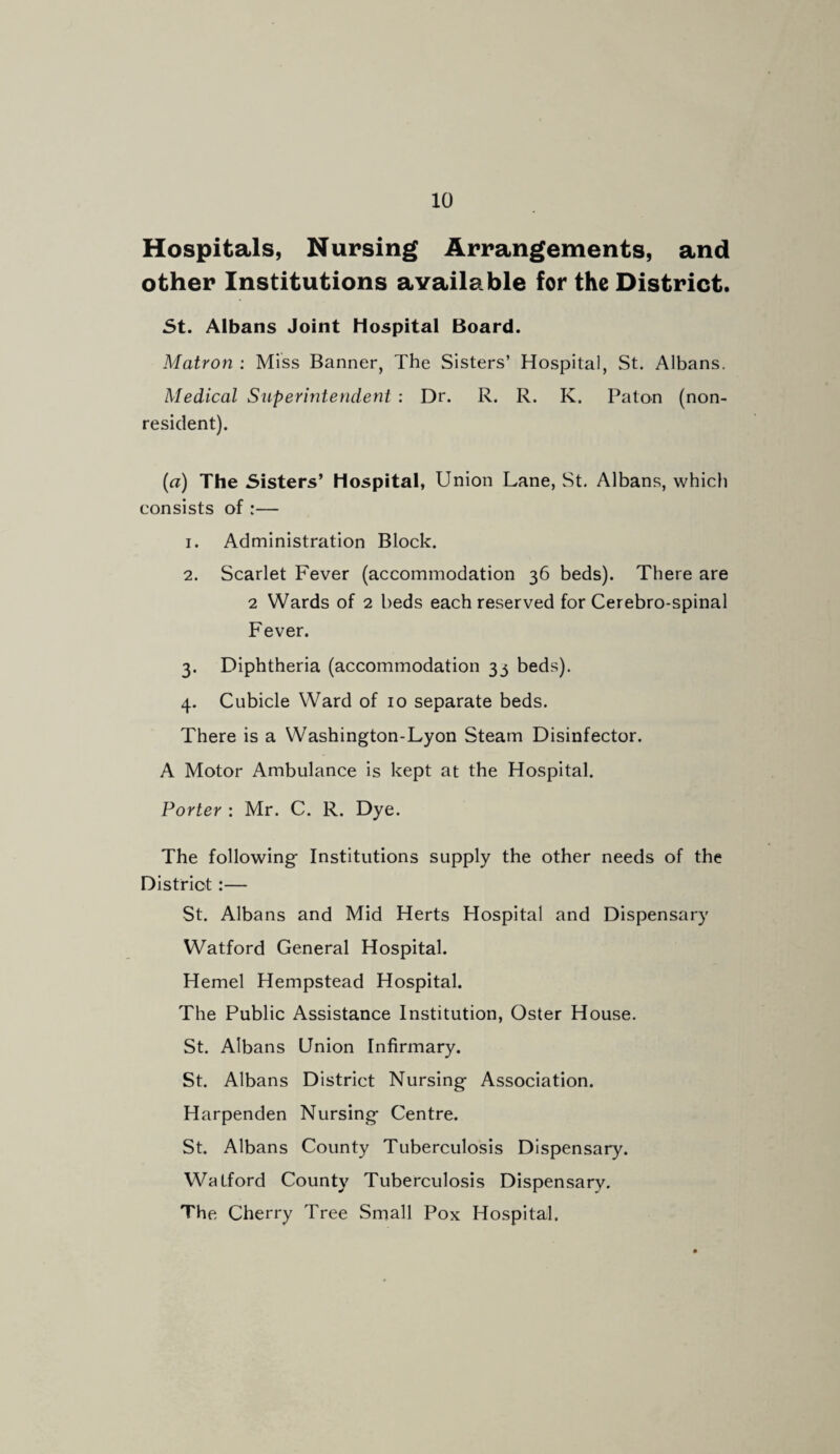 Hospitals, Nursing Arrangements, and other Institutions available for the District. St. Albans Joint Hospital Board. Matron : Miss Banner, The Sisters’ Hospital, St. Albans. Medical Superintendent : Dr. R. R. K. Paton (non¬ resident). (a) The Sisters’ Hospital, Union Lane, St. Albans, which consists of :— 1. Administration Block. 2. Scarlet Fever (accommodation 36 beds). There are 2 Wards of 2 beds each reserved for Cerebro-spinal Fever. 3. Diphtheria (accommodation 33 beds). 4. Cubicle Ward of 10 separate beds. There is a Washington-Lyon Steam Disinfector. A Motor Ambulance is kept at the Hospital. Porter : Mr. C. R. Dye. The following Institutions supply the other needs of the District:— St. Albans and Mid Herts Hospital and Dispensary Watford General Hospital. Hemel Hempstead Hospital. The Public Assistance Institution, Oster House. St. Albans Union Infirmary. St. Albans District Nursing Association. Harpenden Nursing Centre. St. Albans County Tuberculosis Dispensary. Watford County Tuberculosis Dispensary. The Cherry Tree Small Pox Hospital.