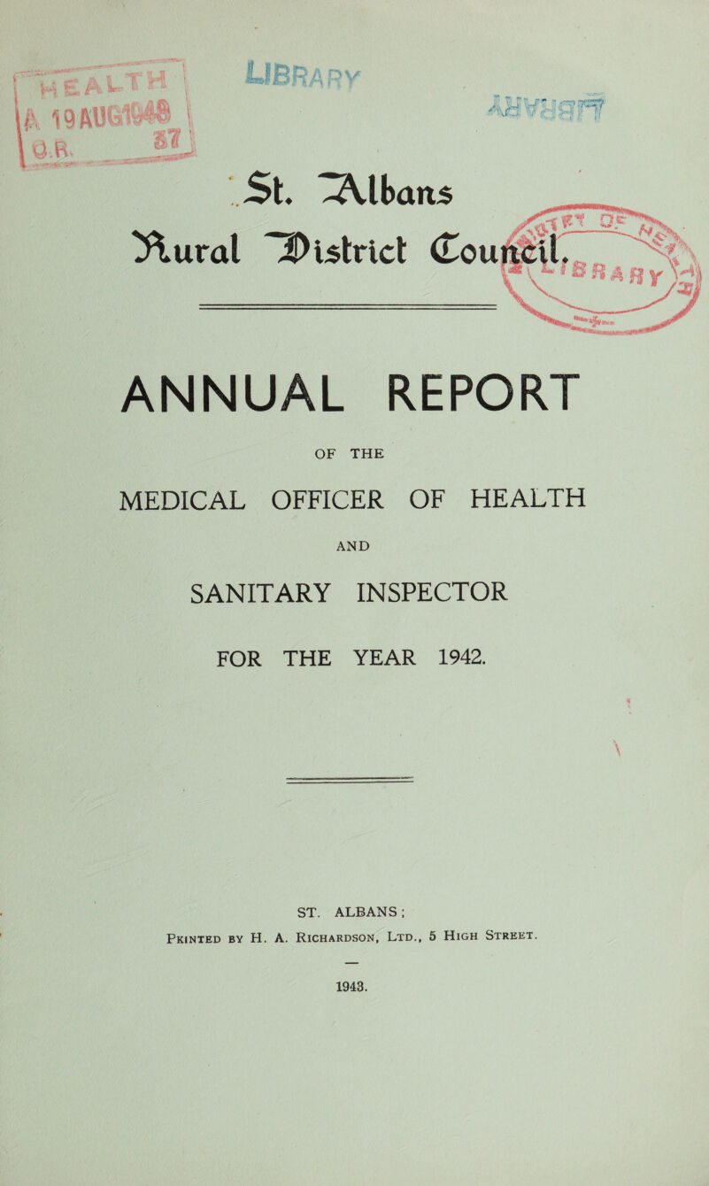 I H t: ^ f P ?>?■.■■ . --',/ v; - •-f.-.'' k '■ iii: j '.r^^TOrr -4 in' m ‘ St ^lbatt5 ^ural iDistricl (Tou^Ml ANNUAL REPORT OF THE MEDICAL OFFICER OF HEALTH AND SANITARY INSPECTOR FOR THE YEAR 1942. ST. ALBANS ; Printed by H. A. Richardson, Ltd,, 5 High Street.