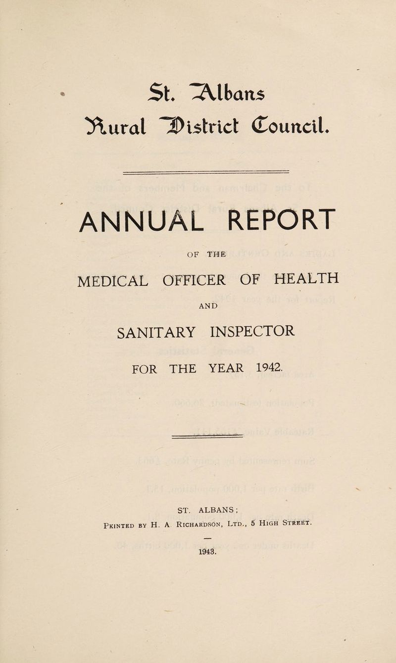 St. Albans ^ural iDutricl (Louncll. ANNUAL REPORT OF THE MEDICAL OFFICER OF HEALTH AND SANITARY INSPECTOR FOR THE YEAR 1942. ST. ALBANS ; Printed by H. A Richardson, Ltd., 5 High Street. 1943.