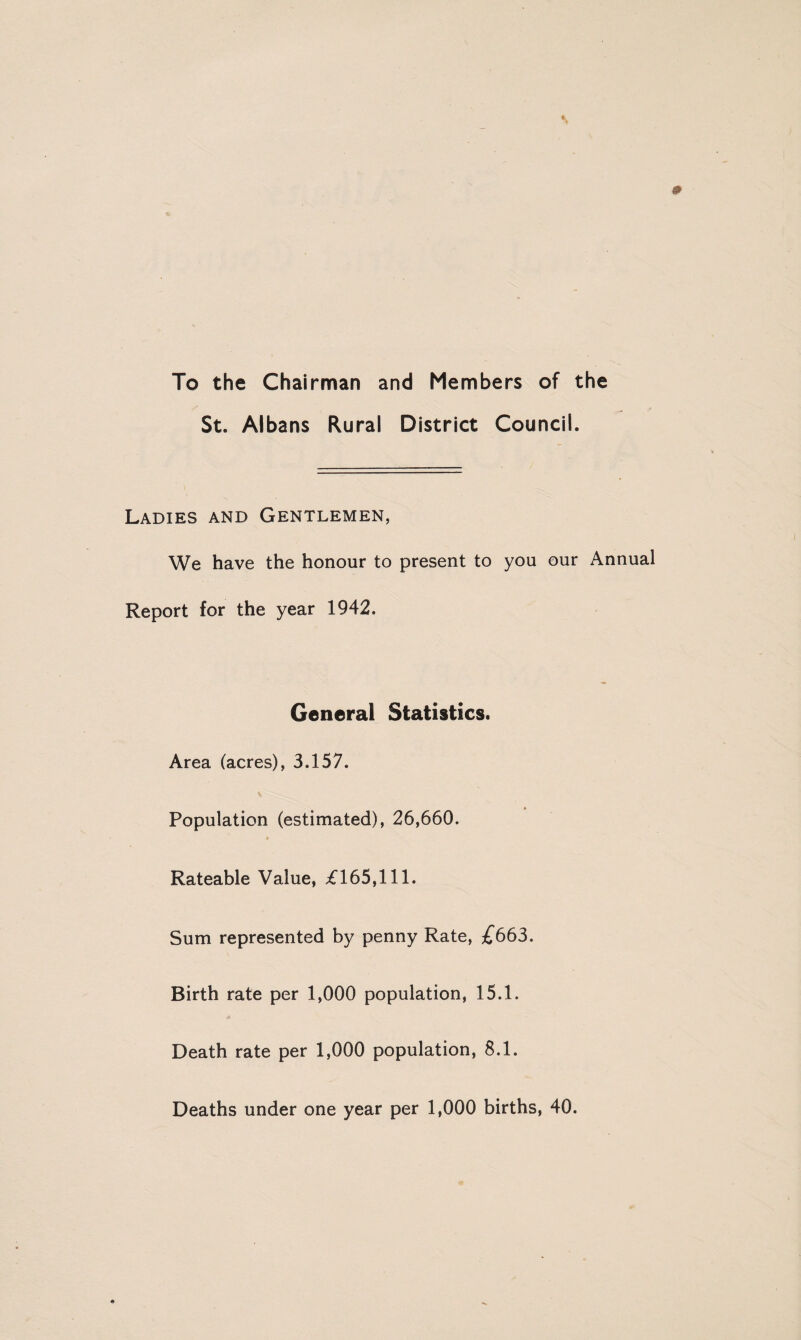 To the Chairman and Members of the St. Albans Rural District Council. Ladies and Gentlemen, We have the honour to present to you our Annual Report for the year 1942. General Statistics. Area (acres), 3.157. Population (estimated), 26,660. Rateable Value, £165,111. Sum represented by penny Rate, 3^663. Birth rate per 1,000 population, 15.1. Death rate per 1,000 population, 8.1. Deaths under one year per 1,000 births, 40.