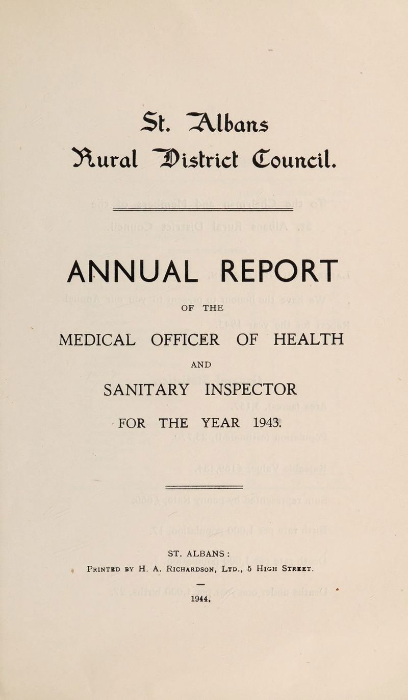 St Albans ^ural 2)i5trict (CounclL ANNUAL REPORT OF THE MEDICAL OFFICER OF HEALTH AND SANITARY INSPECTOR • FOR THE YEAR 1943. ST. ALBANS : Printed by H. A. Richardson, Ltd., 5 High Street. 1944.