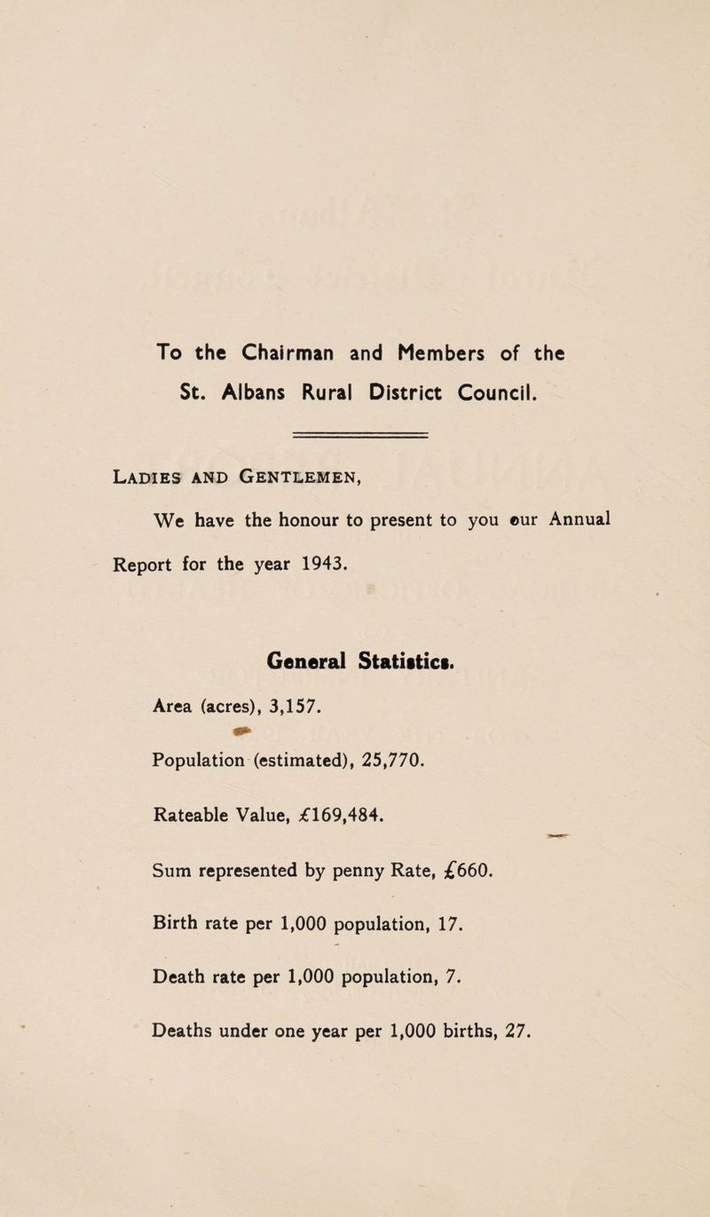 To the Chairman and Members of the St. Albans Rural District Council. Ladies and Gentlemen, We have the honour to present to you ©ur Annual Report for the year 1943. General Statistics. Area (acres), 3,157. Population (estimated), 25,770. Rateable Value, £169,484. Sum represented by penny Rate, £660. Birth rate per 1,000 population, 17. Death rate per 1,000 population, 7. Deaths under one year per 1,000 births, 27.