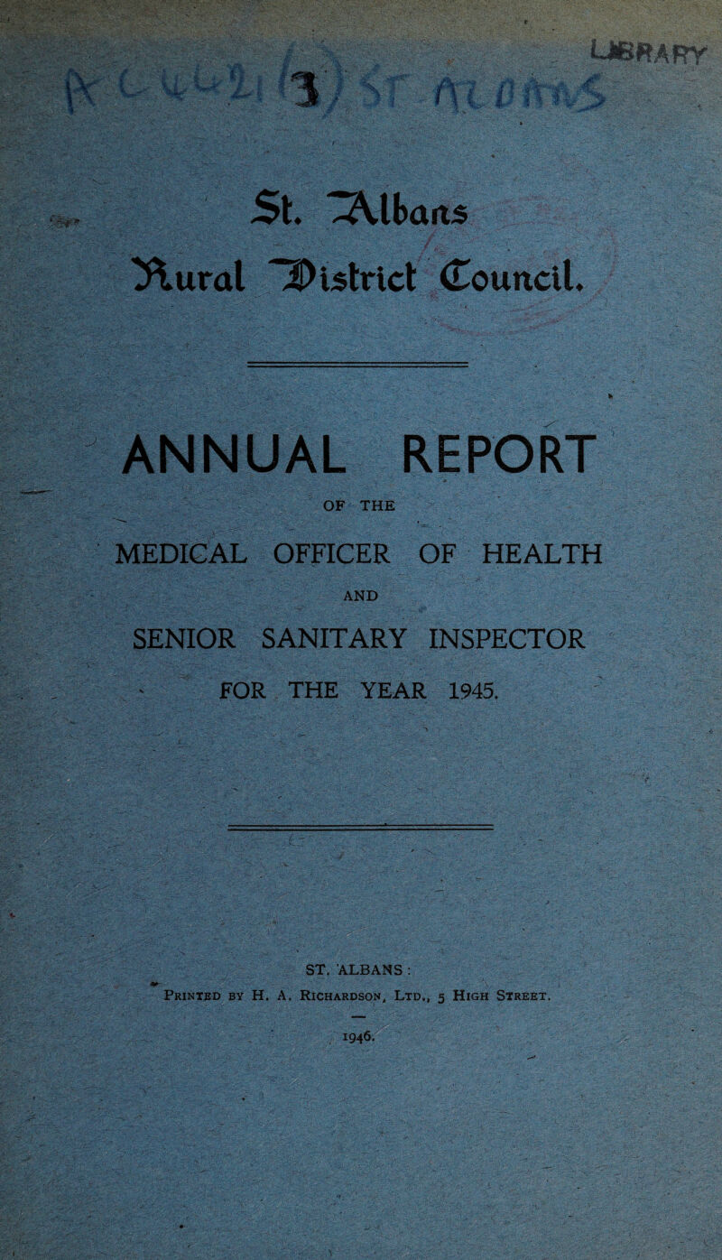 u** I A' -■ ? .i . i. ,/ ,;i % i _Ji^ ^ \ ? 5. i St Albans ^tttdl 2)islrict Councit ANNUAL REPORT OF THE MEDICAL OFFICER OF HEALTH AND SENIOR SANITARY INSPECTOR FOR THE YEAR 1945. ST. ALBANS ; Printed by H. A. Richardson, Ltd., 5 High Street. 1946. f