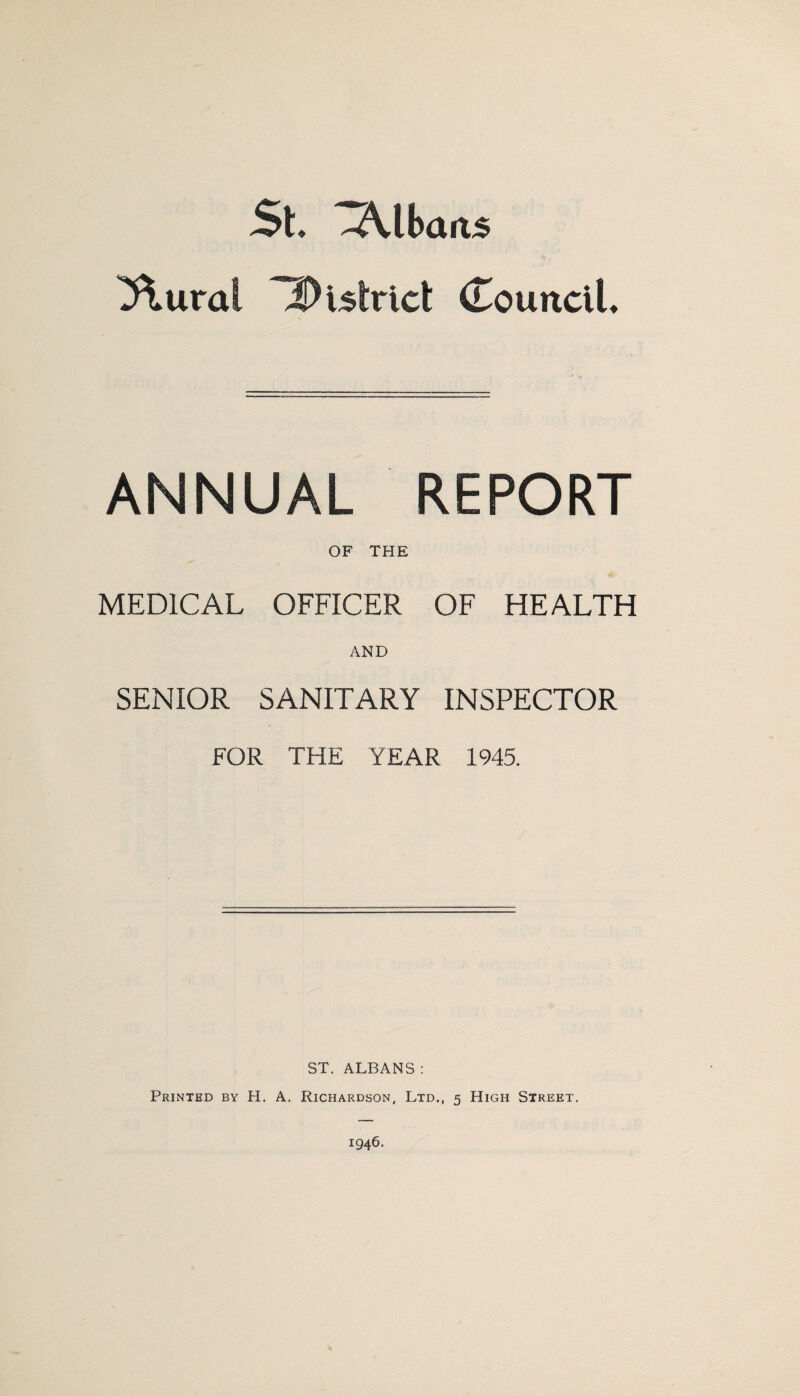 St. Albans ^ural district (LounciU ANNUAL REPORT OF THE MEDICAL OFFICER OF HEALTH AND SENIOR SANITARY INSPECTOR FOR THE YEAR 1945. ST. ALBANS : Printed by H. A. Richardson, Ltd., 5 High Street.
