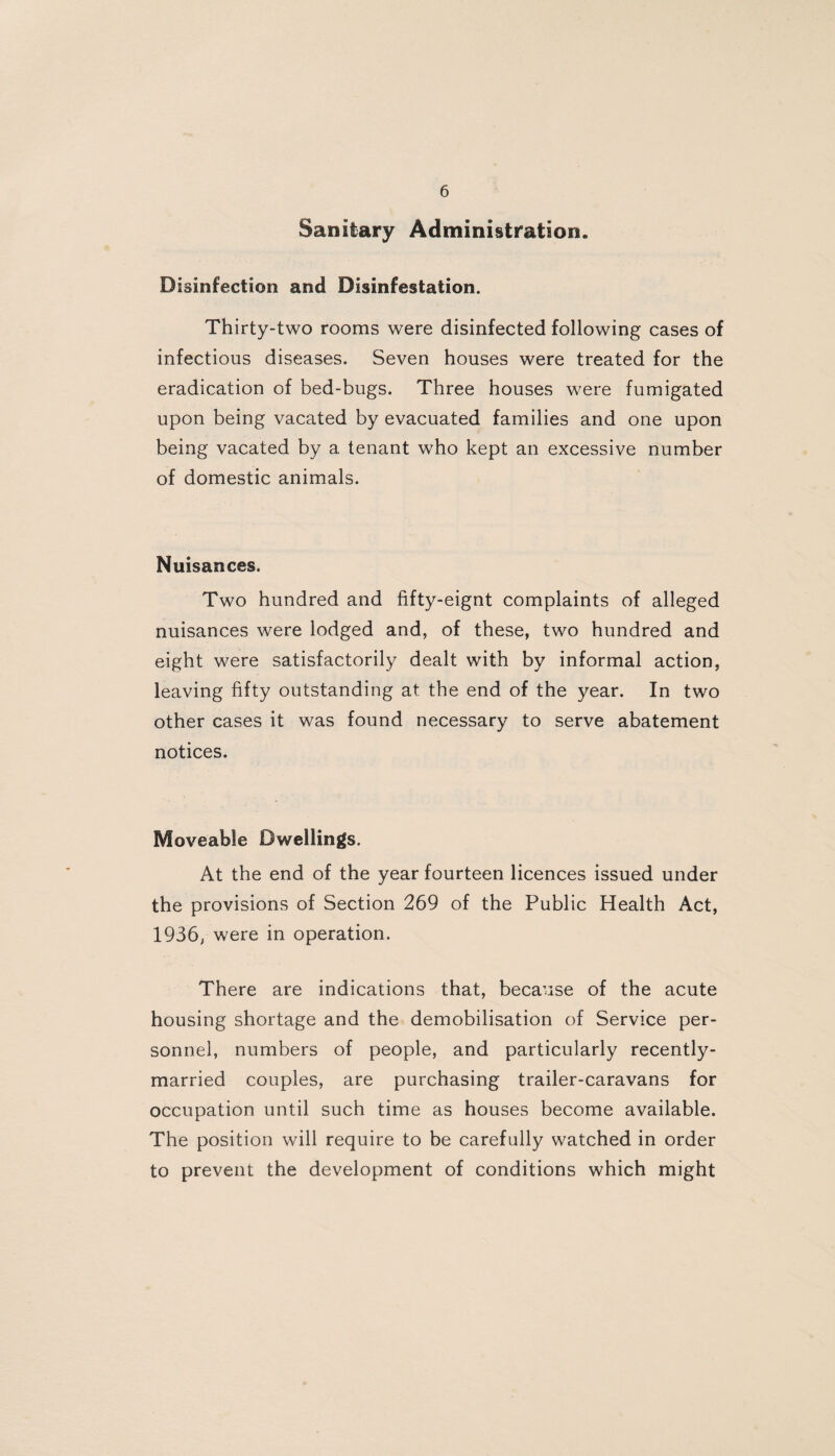 Sanitary Administration. Disinfection and Disinfestation. Thirty-two rooms were disinfected following cases of infectious diseases. Seven houses were treated for the eradication of bed-bugs. Three houses were fumigated upon being vacated by evacuated families and one upon being vacated by a tenant who kept an excessive number of domestic animals. Nuisances. Two hundred and fifty-eignt complaints of alleged nuisances were lodged and, of these, two hundred and eight were satisfactorily dealt with by informal action, leaving fifty outstanding at the end of the year. In two other cases it was found necessary to serve abatement notices. Moveable Dwellings. At the end of the year fourteen licences issued under the provisions of Section 269 of the Public Health Act, 1936, were in operation. There are indications that, because of the acute housing shortage and the demobilisation of Service per¬ sonnel, numbers of people, and particularly recently- married couples, are purchasing trailer-caravans for occupation until such time as houses become available. The position will require to be carefully watched in order to prevent the development of conditions which might