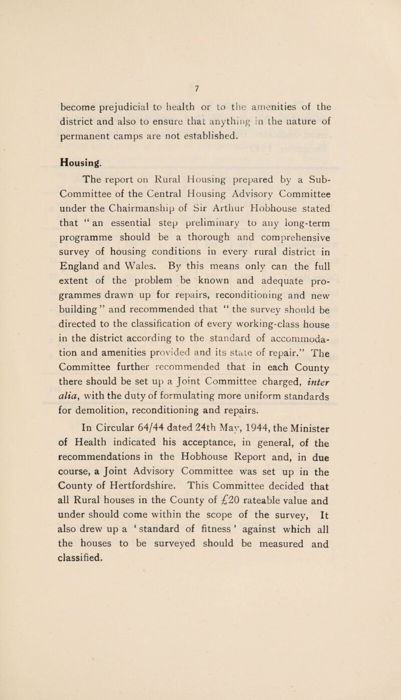 become prejudicial to health or to the amenities of the district and also to ensure that anything in the nature of permanent camps are not established. Housing. The report on Rural Housing prepared by a Sub- Committee of the Central Housing Advisory Committee under the Chairmanship of Sir Arthur Hobhouse stated that “ an essential step preliminary to any long-term programme should be a thorough and comprehensive survey of housing conditions in every rural district in England and Wales. By this means only can the full extent of the problem be known and adequate pro¬ grammes drawn up for repairs, reconditioning and new building” and recommended that “ the survey should be directed to the classification of every working-class house in the district according to the standard of accommoda¬ tion and amenities provided and its stale of repair.” The Committee further recommended that in each County there should be set up a Joint Committee charged, inter alia, with the duty of formulating more uniform standards for demolition, reconditioning and repairs. In Circular 64/44 dated 24th May, 1944, the Minister of Health indicated his acceptance, in general, of the recommendations in the Hobhouse Report and, in due course, a Joint Advisory Committee was set up in the County of Hertfordshire. This Committee decided that all Rural houses in the County of £20 rateable value and under should come within the scope of the survey, It also drew up a ‘ standard of fitness ’ against which all the houses to be surveyed should be measured and classified.