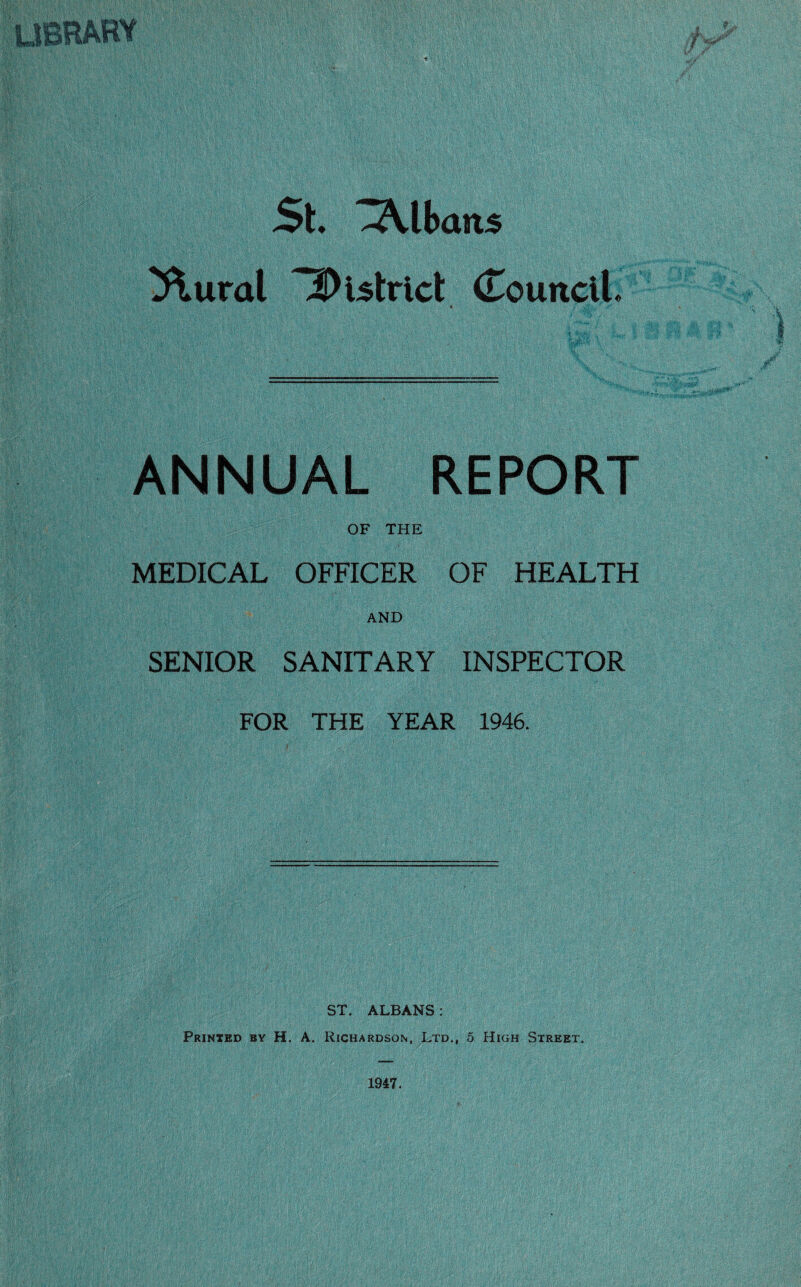 St. *3Vlbans ^ural 3)i5trict (Council ANNUAL REPORT OF THE MEDICAL OFFICER OF HEALTH AND SENIOR SANITARY INSPECTOR FOR THE YEAR 1946. ST. ALBANS: Printed by H. A. Richardson, Ltd,, 5 High Street.