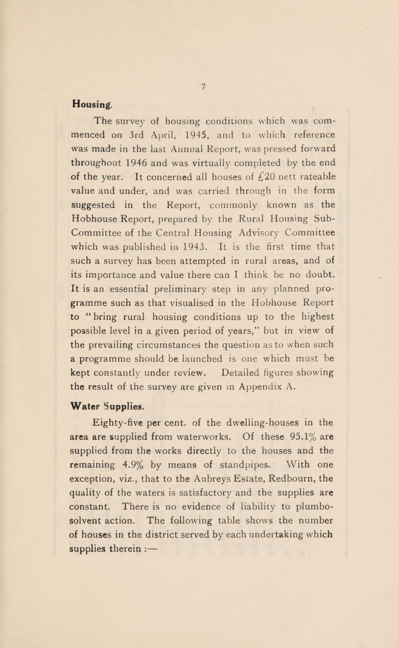 Housing. The survey of housing conditions which was com¬ menced on 3rd April, 1945, and to which reference was made in the last Annual Report, was pressed forward throughout 1946 and was virtually completed by the end of the year. It concerned all houses of £20 nett rateable value and under, and was carried through in the form suggested in the Report, commonly known as the Hobhouse Report, prepared by the Rural Housing Sub- Committee of the Central Housing Advisory Committee which was published in 1943. It is the first time that such a survey has been attempted in rural areas, and of its importance and value there can I think be no doubt. It is an essential preliminary step in any planned pro¬ gramme such as that visualised in the Hobhouse Report to “ bring rural housing conditions up to the highest possible level in a given period of years,” but in view of the prevailing circumstances the question as to when such a programme should be launched is one which must be kept constantly under review. Detailed figures showing the result of the survey are given in Appendix A. Water Supplies. Eighty-five per cent, of the dwelling-houses in the area are supplied from waterworks. Of these 95.1% are supplied from the works directly to the houses and the remaining 4.9% by means of standpipes. With one exception, viz., that to the Aubreys Estate, Redbourn, the quality of the waters is satisfactory and the supplies are constant. There is no evidence of liability to plumbo- solvent action. The following table shows the number of houses in the district served by each undertaking which supplies therein :—