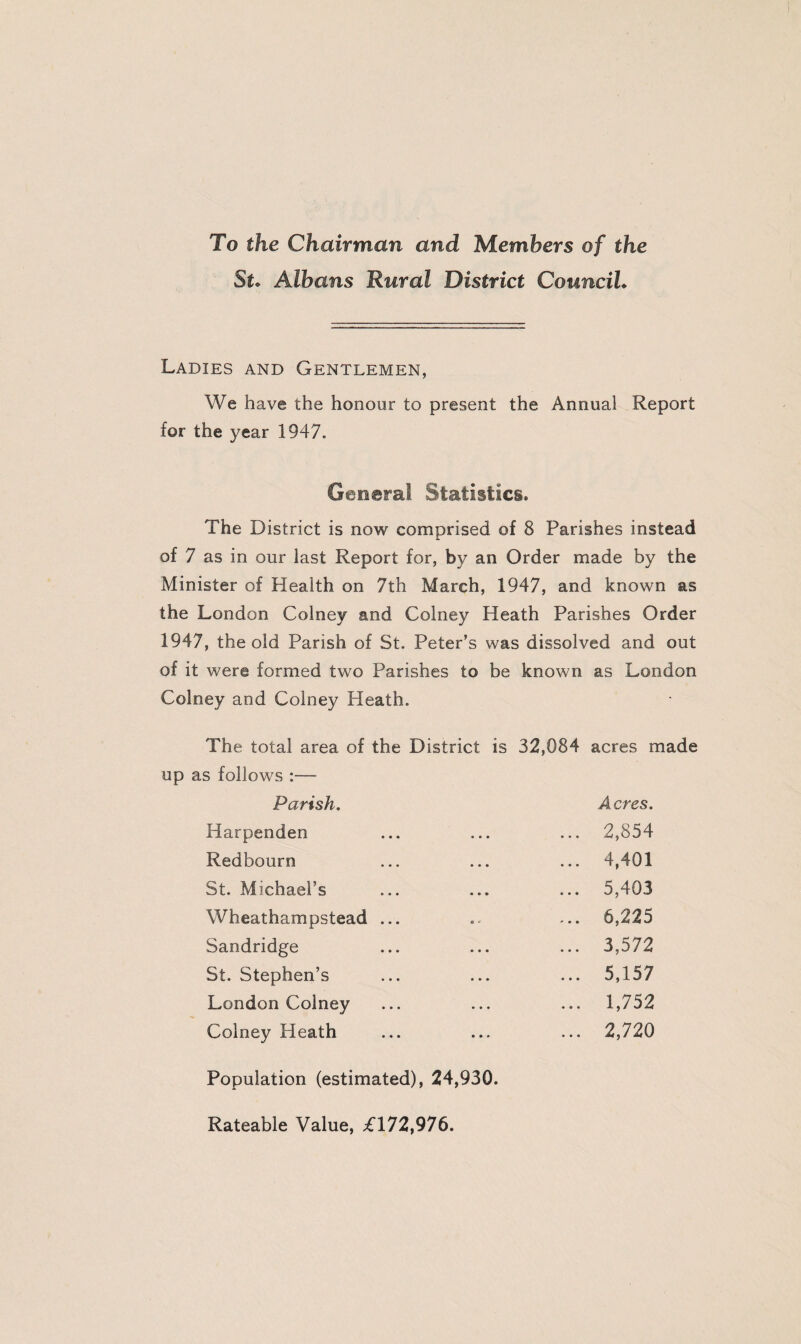 To the Chairman and Members of the St* Albans Rural District CounciL Ladies and Gentlemen, We have the honour to present the Annual Report for the year 1947. General Statistics. The District is now comprised of 8 Parishes instead of 7 as in our last Report for, by an Order made by the Minister of Health on 7th March, 1947, and known as the London Colney and Colney Heath Parishes Order 1947, the old Parish of St. Peter’s was dissolved and out of it were formed two Parishes to be known as London Colney and Colney Heath. The total area of the District is 32,084 acres made up as follows :—- Parish. Acres. Harpenden ... 2,854 Redbourn ... 4,401 St. Michael’s ... 5,403 Wheathampstead ... ... 6,225 Sandridge ... 3,572 St. Stephen’s ... 5,157 London Colney ... 1,752 Colney Heath ... 2,720 Population (estimated), 24,930. Rateable Value, £172,976.