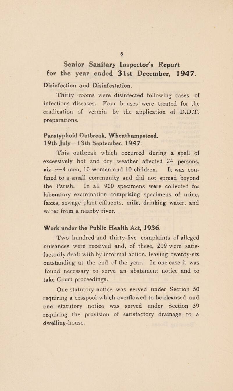 Senior Sanitary Inspector*s Report for the year ended 31st December, !947« Disinfection and Disinfestation. Thirty rooms were disinfected following cases of infectious diseases. Four houses were treated for the eradication of vermin by the application of D.D.T, preparations. Paratyphoid Outbreak, WheathampBte&d. 19th July—13th September, 1947. This outbreak which occurred during a spell of excessively hot and dry weather affected 24 persons, viz. :—4 men, 10 women and 10 children. It was con¬ fined to a small community and did not spread beyond the Parish. In all 900 specimens were collected for laboratory examination comprising specimens of urine, faeces, sewage plant effluents, milk, drinking water, and water from a nearby river. Work under the Public Health Act, 1936. Two hundred and thirty-five complaints of alleged nuisances were received and, of these, 209 were satis¬ factorily dealt with by informal action, leaving twenty-six outstanding at the end of the year. In one case it was found necessary to serve an abatement notice and to take Court proceedings. One statutory notice was served under Section 50 requiring a cesspool which overflowed to be cleansed, and one statutory notice was served under Section 39 requiring the provision of satisfactory drainage to a dwelling-house.