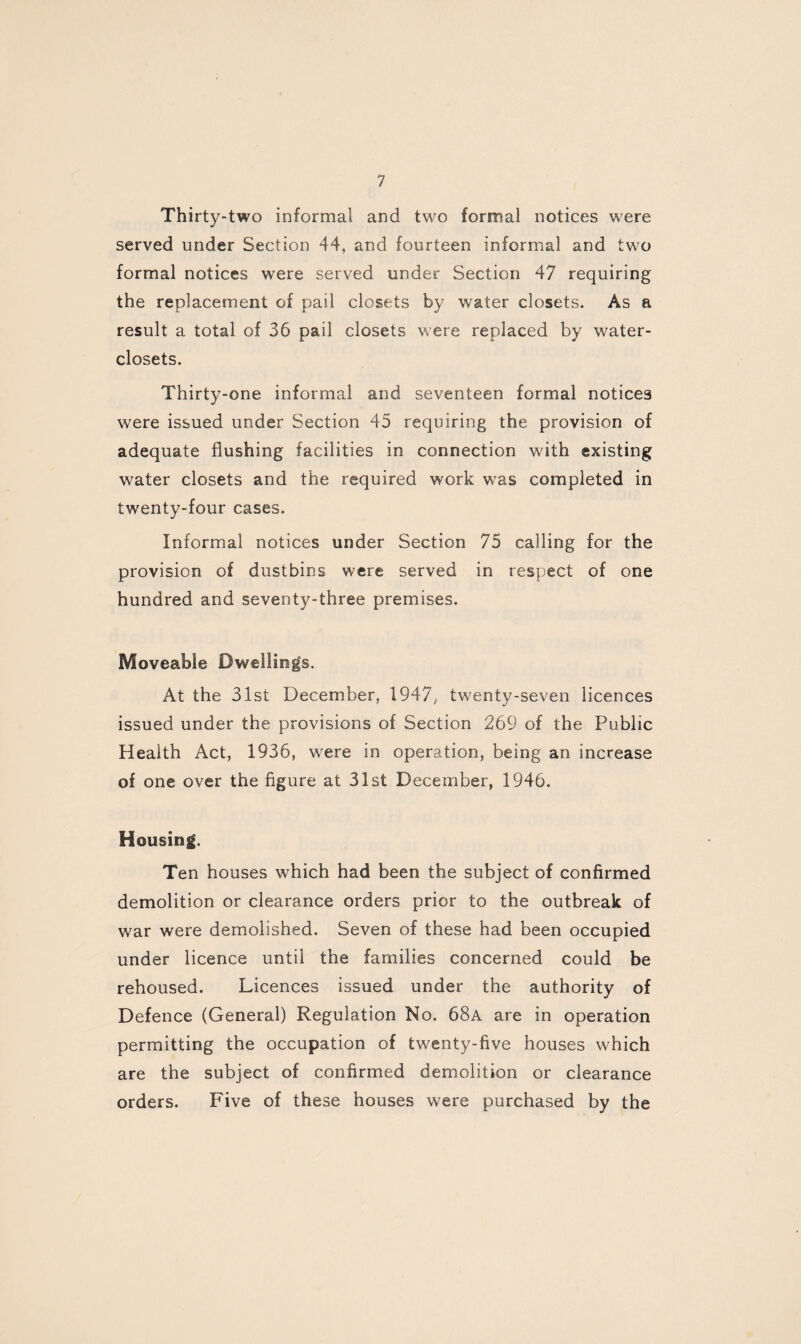 Thirty-two informal and two formal notices were served under Section 44, and fourteen informal and two formal notices were served under Section 47 requiring the replacement of pail closets by water closets. As a result a total of 36 pail closets were replaced by water- closets. Thirty-one informal and seventeen formal notices were issued under Section 45 requiring the provision of adequate flushing facilities in connection with existing water closets and the required work was completed in twenty-four cases. Informal notices under Section 75 calling for the provision of dustbins were served in respect of one hundred and seventy-three premises. Moveable Dwellings. At the 31st December, 1947, twenty-seven licences issued under the provisions of Section 269 of the Public Health Act, 1936, were in operation, being an increase of one over the figure at 31st December, 1946. Housing. Ten houses which had been the subject of confirmed demolition or clearance orders prior to the outbreak of war were demolished. Seven of these had been occupied under licence until the families concerned could be rehoused. Licences issued under the authority of Defence (General) Regulation No. 68a are in operation permitting the occupation of twenty-five houses which are the subject of confirmed demolition or clearance orders. Five of these houses were purchased by the