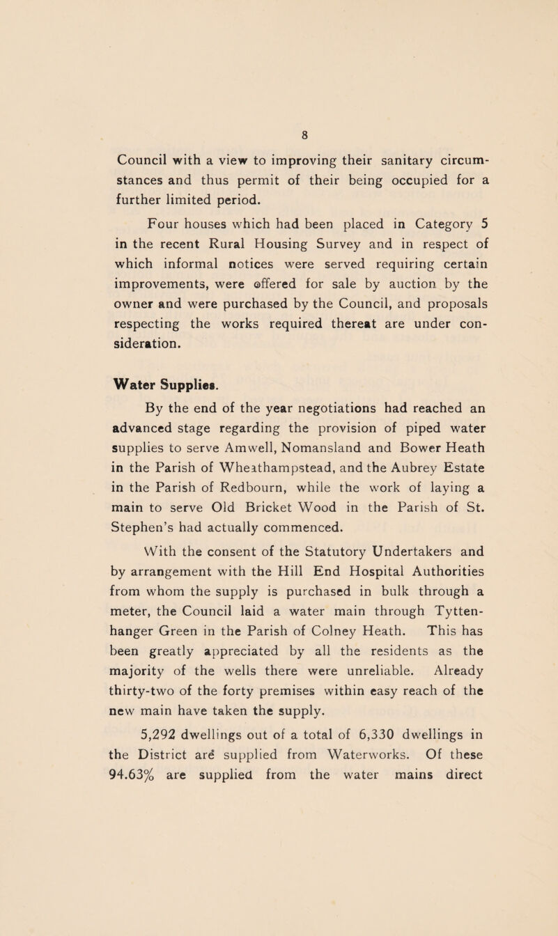 Council with a view to improving their sanitary circum¬ stances and thus permit of their being occupied for a further limited period. Four houses which had been placed in Category 5 in the recent Rural Housing Survey and in respect of which informal notices were served requiring certain improvements, were offered for sale by auction by the owner and were purchased by the Council, and proposals respecting the works required thereat are under con¬ sideration. Water Supplies. By the end of the year negotiations had reached an advanced stage regarding the provision of piped water supplies to serve Amwell, Nomansland and Bower Heath in the Parish of Wheathampstead, and the Aubrey Estate in the Parish of Redbourn, while the work of laying a main to serve Old Bricket Wood in the Parish of St. Stephen’s had actually commenced. With the consent of the Statutory Undertakers and by arrangement with the Hill End Hospital Authorities from whom the supply is purchased in bulk through a meter, the Council laid a water main through Tytten- hanger Green in the Parish of Colney Heath. This has been greatly appreciated by all the residents as the majority of the wells there were unreliable. Already thirty-two of the forty premises within easy reach of the new main have taken the supply. 5,292 dwellings out of a total of 6,330 dwellings in the District are supplied from Waterworks. Of these 94.63% are supplied from the water mains direct