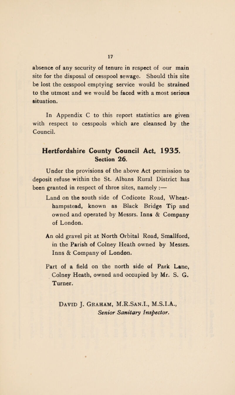 absence of any security of tenure in respect of our main site for the disposal of cesspool sewage. Should this site be lost the cesspool emptying service would be strained to the utmost and we would be faced with a most serious situation. In Appendix C to this report statistics are given with respect to cesspools which are cleansed by the Council. Hertfordshire County Council Act, 1935. Section 26. Under the provisions of the above Act permission to deposit refuse within the St. Albans Rural District has been granted in respect of three sites, namely :— Land on the south side of Codicote Road, Wheat- hampstead, known as Black Bridge Tip and owned and operated by Messrs. Inns & Company of London. An old gravel pit at North Orbital Road, Smallford, in the Parish of Colney Heath owned by Messrs. Inns & Company of London. Part of a field on the north side of Park Lane, Colney Heath, owned and occupied by Mr. S. G. Turner. David J. Graham, M.R.San.I., M.S.I.A., Senior Sanitary Inspector.