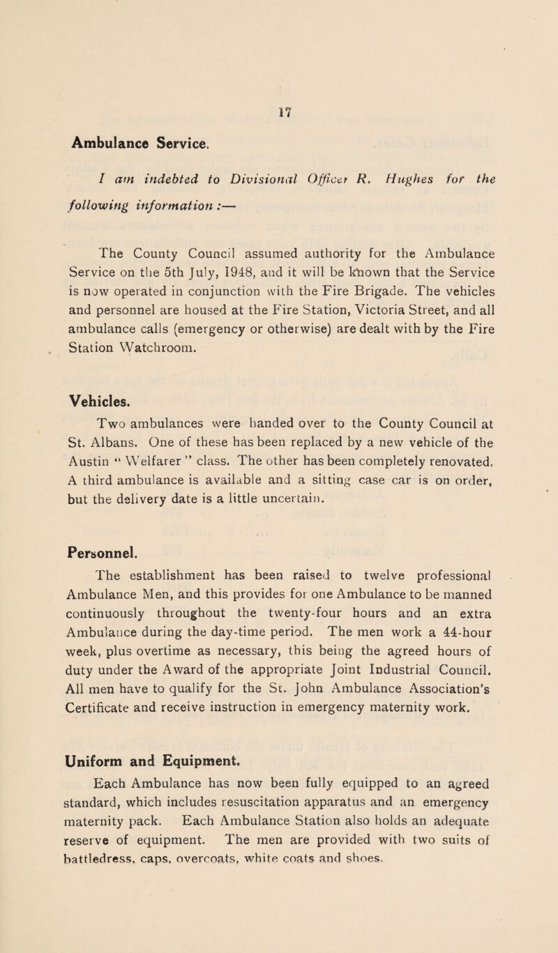 Ambulance Service. I am indebted to Divisional Officer R, Hushes for the following information:— The County Council assumed authority for the Ambulance Service on the 5th July, 1948, and it will be kliown that the Service is now operated in conjunction with the Fire Brigade. The vehicles and personnel are housed at the Phre Station, Victoria Street, and all ambulance calls (emergency or otherwise) are dealt with by the Fire Station Watchroom. Vehicles. Two ambulances were handed over to the County Council at St. Albans. One of these has been replaced by a new vehicle of the Austin “ Welfarer ” class. The other has been completely renovated. A third ambulance is available and a sitting case car is on order, but the delivery date is a little uncertain. Personnel. The establishment has been raised to twelve professional Ambulance Men, and this provides for one Ambulance to be manned continuously throughout the twenty-four hours and an extra Ambularice during the day-time period. The men work a 44-hour week, plus overtime as necessary, this being the agreed hours of duty under the Award of the appropriate Joint Industrial Council. All men have to qualify for the St. John Ambulance Association’s Certificate and receive instruction in emergency maternity work. Uniform and Equipment. Each Ambulance has now been fully equipped to an agreed standard, which includes resuscitation apparatus and an emergency maternity pack. Each Ambulance Station also holds an adequate reserve of equipment. The men are provided with two suits of battledress, caps, overcoats, white coats and shoes.