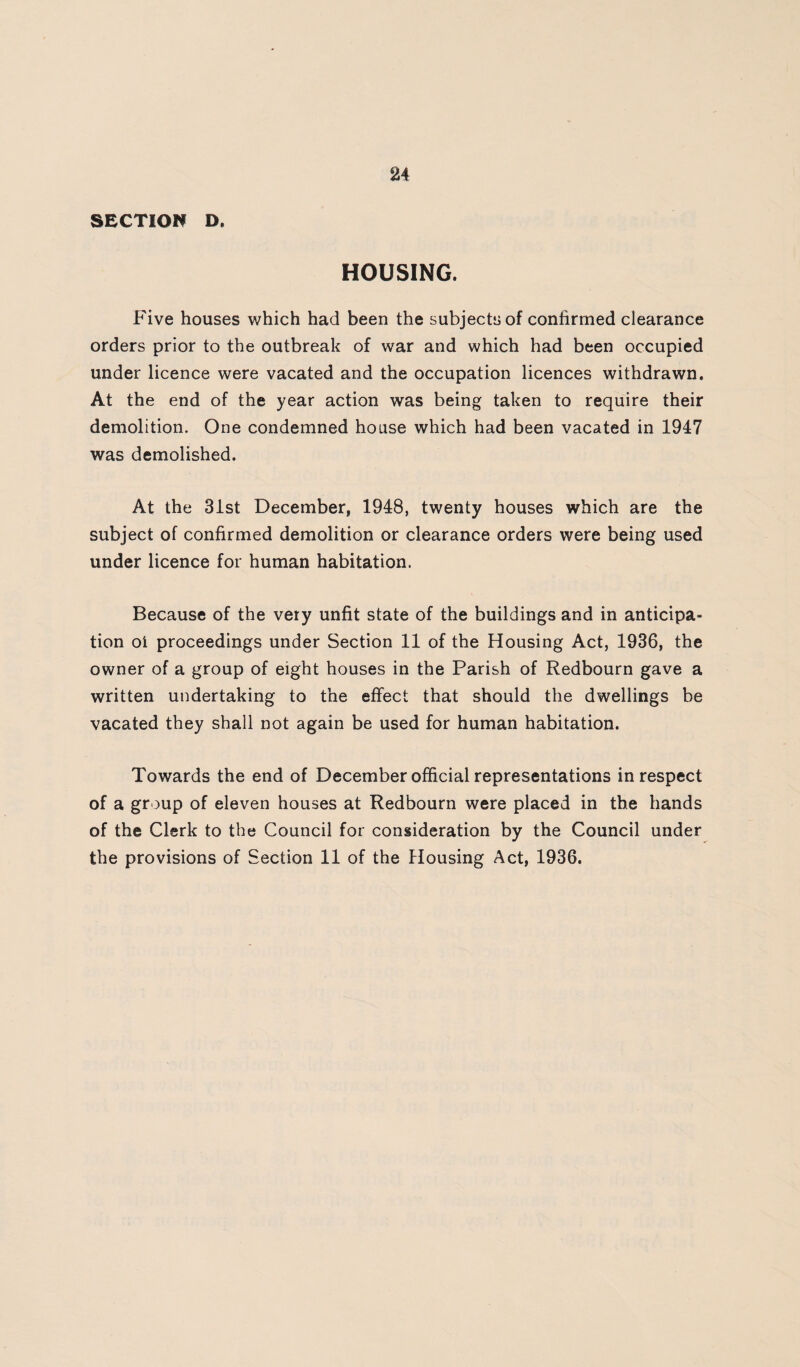 24 SECTION D. HOUSING. Five houses which had been the subjects of confirmed clearance orders prior to the outbreak of war and which had been occupied under licence were vacated and the occupation licences withdrawn. At the end of the year action was being taken to require their demolition. One condemned house which had been vacated in 1947 was demolished. At the 3ist December, 1948, twenty houses which are the subject of confirmed demolition or clearance orders were being used under licence for human habitation. Because of the very unfit state of the buildings and in anticipa¬ tion oi proceedings under Section 11 of the Housing Act, 1936, the owner of a group of eight houses in the Parish of Redbourn gave a written undertaking to the effect that should the dwellings be vacated they shall not again be used for human habitation. Towards the end of December official representations in respect of a group of eleven houses at Redbourn were placed in the hands of the Clerk to the Council for consideration by the Council under