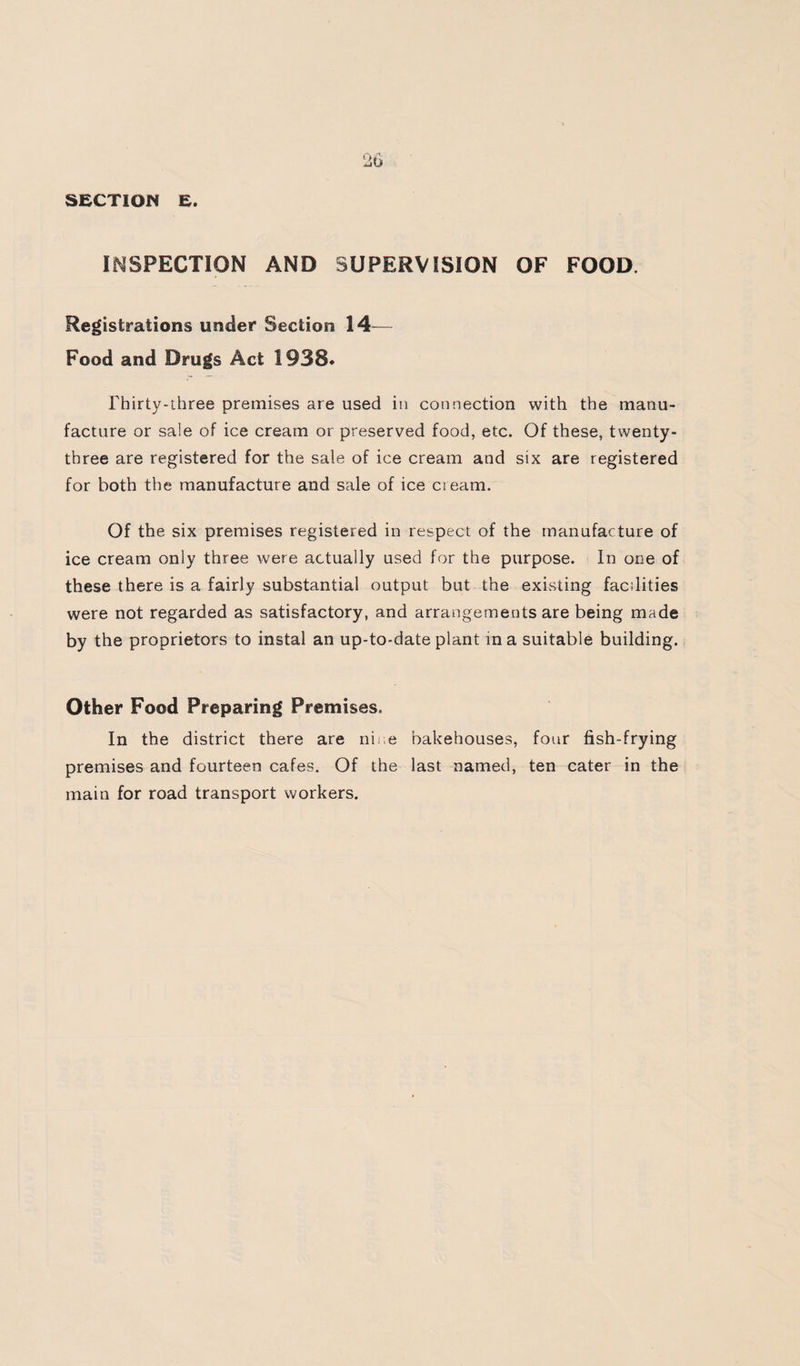 SECTION E. INSPECTION AND SUPERVISION OF FOOD. Registrations under Section 14^— Food and Drugs Act 1938* rhirty-ihree premises are used iti cotinection with the manu¬ facture or sale of ice cream or preserved food, etc. Of these, twenty- three are registered for the sale of ice cream and six are registered for both the manufacture and sale of ice cream. Of the six premises registered in respect of the manufacture of ice cream only three were actually used for the purpose. In one of these there is a fairly substantial output but the existing facilities were not regarded as satisfactory, and arrangements are being made by the proprietors to instal an up-to-date plant in a suitable building. Other Food Preparing Premises, In the district there are riiiie bakehouses, four fish-frying premises and fourteen cafes. Of the last named, ten cater in the main for road transport workers.
