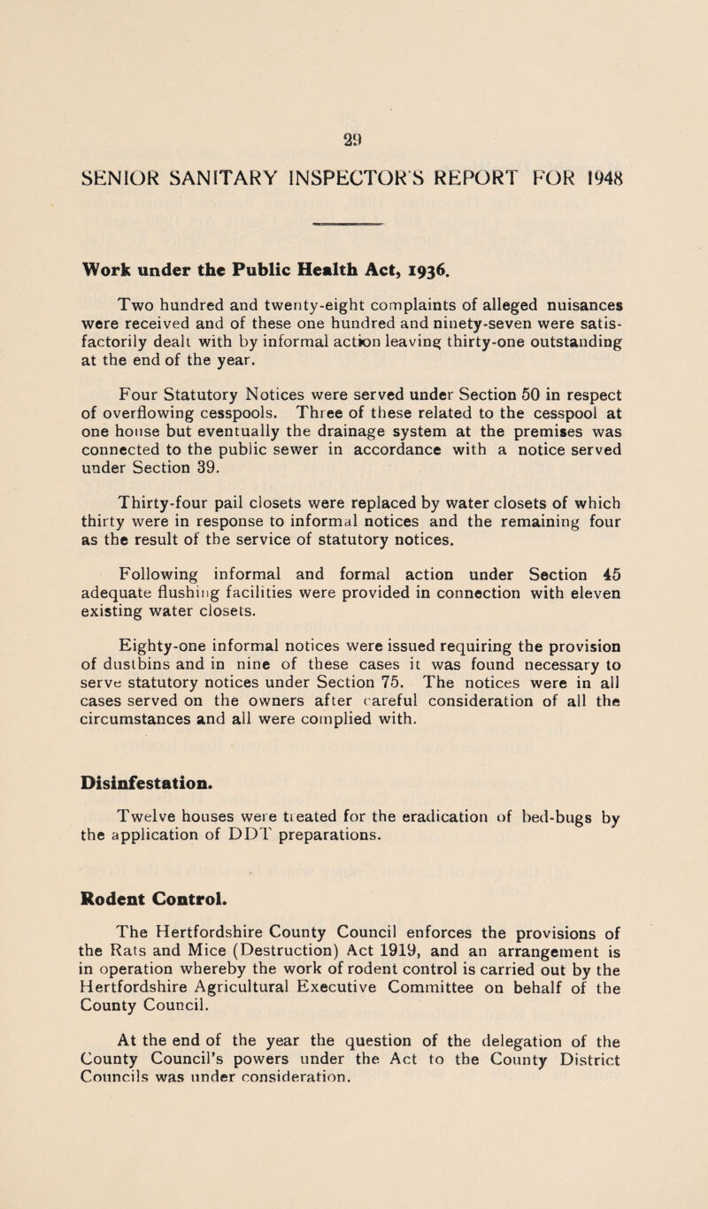 SENIOR SANITARY INSPECTOR’S REPORT FOR 1948 Work under the Public Health Act, 1936. Two hundred and twenty-eight complaints of alleged nuisances were received and of these one hundred and ninety-seven were satis¬ factorily dealt with by informal action leaving thirty-one outstanding at the end of the year. Four Statutory Notices were served under Section 50 in respect of overflowing cesspools. Three of these related to the cesspool at one house but eventually the drainage system at the premises was connected to the public sewer in accordance with a notice served under Section 39. Thirty-four pail closets were replaced by water closets of which thirty were in response to informal notices and the remaining four as the result of the service of statutory notices. Following informal and formal action under Section 45 adequate flushing facilities were provided in connection with eleven existing water closets. Eighty-one informal notices were issued requiring the provision of dustbins and in nine of these cases it was found necessary to serve statutory notices under Section 75. The notices were in all cases served on the owners after careful consideration of all the circumstances and all were complied with. Disinfestation. Twelve houses were treated for the eradication of bed-bugs by the application of DDT preparations. Rodent Control* The Hertfordshire County Council enforces the provisions of the Rats and Mice (Destruction) Act 1919, and an arrangement is in operation whereby the work of rodent control is carried out by the Hertfordshire Agricultural Executive Committee on behalf of the County Council. At the end of the year the question of the delegation of the County Council’s powers under the Act to the County District Councils was under consideration.