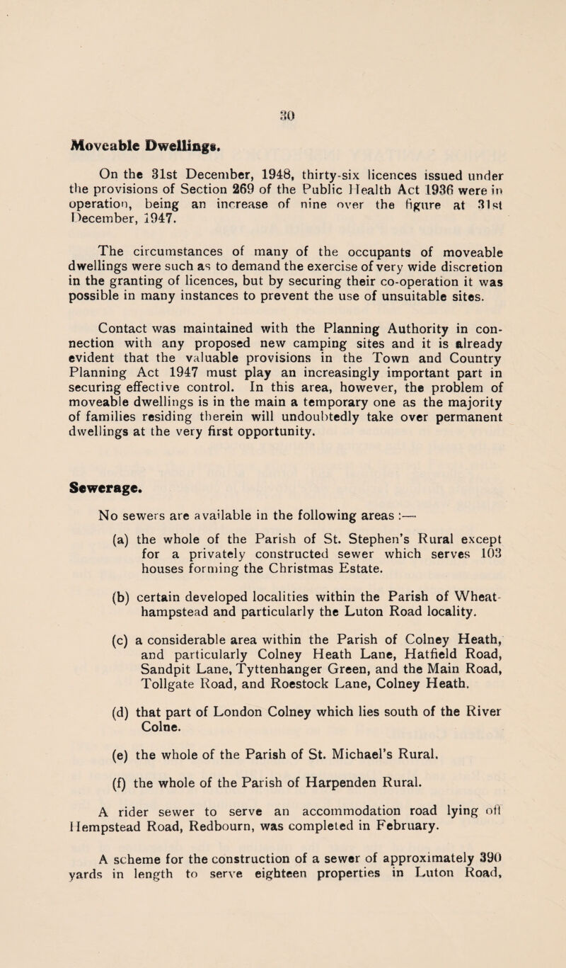 Moveable Dwellings. On the 31st December, 1948, thirty-six licences issued under the provisions of Section 269 of the Public ilealth Act 1936 were in operation, being an increase of nine over the figure at 31st December, 1947. The circumstances of many of the occupants of moveable dwellings were such as to demand the exercise of very wide discretion in the granting of licences, but by securing their co-operation it was possible in many instances to prevent the use of unsuitable sites. Contact was maintained with the Planning Authority in con¬ nection with any proposed new camping sites and it is already evident that the valuable provisions in the Town and Country Planning Act 1947 must play an increasingly important part in securing effective control. In this area, however, the problem of moveable dwellings is in the main a temporary one as the majority of families residing therein will undoubtedly take over permanent dwellings at the very first opportunity. Sewerage. No sewers are available in the following areas :-™ (a) the whole of the Parish of St. Stephen’s Rural except for a privately constructed sewer which serves 103 houses forming the Christmas Estate. (b) certain developed localities within the Parish of Wheat- hampstead and particularly the Luton Road locality. (c) a considerable area within the Parish of Colney Heath, and particularly Colney Heath Lane, Hatfield Road, Sandpit Lane, Tyttenhanger Green, and the Main Road, Tollgate Road, and Roestock Lane, Colney Heath. (d) that part of London Colney which lies south of the River Colne. (e) the whole of the Parish of St. Michael’s Rural. (f) the whole of the Parish of Harpenden Rural. A rider sewer to serve an accommodation road lying ofl Hempstead Road, Redbourn, was completed in February. A scheme for the construction of a sewer of approximately 390 yards in length to serve eighteen properties in Luton Road,