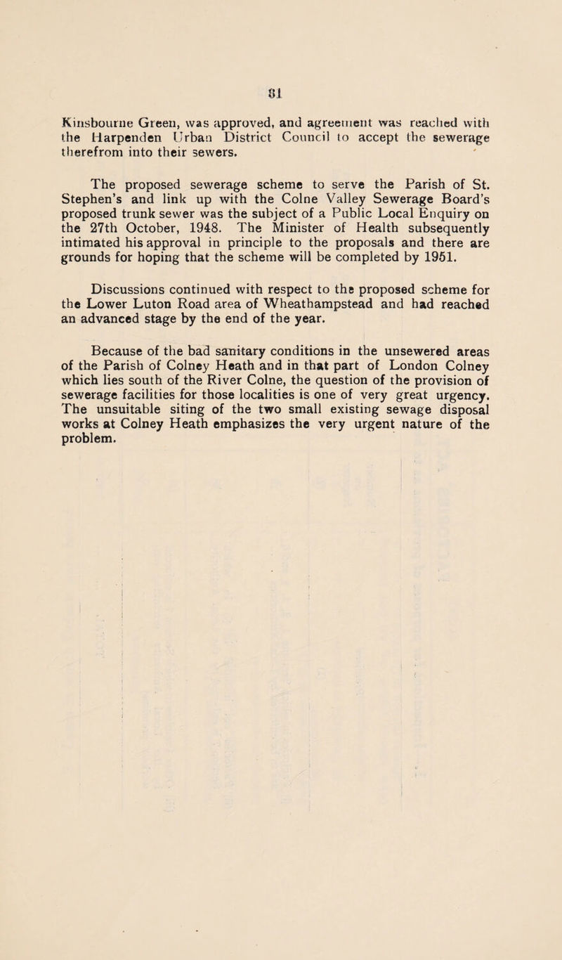Kinsbouriie Green, was approved, and agreement was reached with the Harpenden Urban District Council to accept the sewerage therefrom into their sewers. The proposed sewerage scheme to serve the Parish of St. Stephen’s and link up with the Colne Valley Sewerage Board’s proposed trunk sewer was the subject of a Public Local Enquiry on the 27th October, 1948. The Minister of Health subsequently intimated his approval in principle to the proposals and there are grounds for hoping that the scheme will be completed by 1961. Discussions continued with respect to the proposed scheme for the Lower Luton Road area of Wheathampstead and had reached an advanced stage by the end of the year. Because of the bad sanitary conditions in the unsewered areas of the Parish of Colney Heath and in that part of London Colney which lies south of the River Colne, the question of the provision of sewerage facilities for those localities is one of very great urgency. The unsuitable siting of the two small existing sewage disposal works at Colney Heath emphasizes the very urgent nature of the problem.