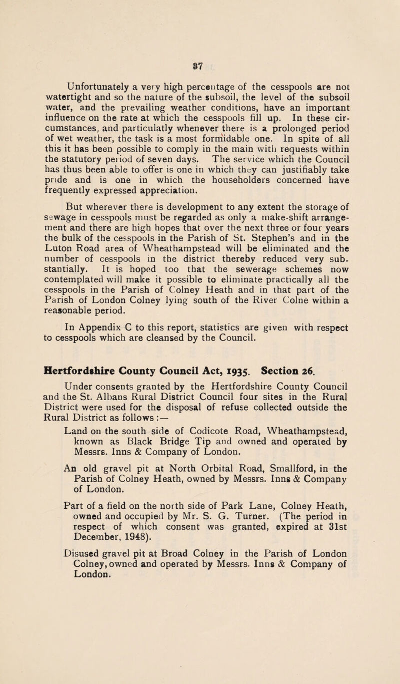 Unfortunately a very high percentage of the cesspools are not watertight and so the nature of the subsoil, the level of the subsoil water, and the prevailing weather conditions, have an important influence on the rate at which the cesspools fill up. In these cir¬ cumstances, and particulatly whenever there is a prolonged period of wet weather, the task is a most forniidable one. In spite of all this it has been possible to comply in the main with requests within the statutory period of seven days. The service which the Council has thus been able to offer is one in which they can justifiably take pride and is one in which the householders concerned have frequently expressed appreciation. But wherever there is development to any extent the storage of sewage in cesspools must be regarded as only a make-shift arrange¬ ment and there are high hopes that over the next three or four years the bulk of the cesspools in the Parish of St. Stephen’s and in the Luton Road area of Wheathampstead will be eliminated and the number of cesspools in the district thereby reduced very sub. stantially. It is hoped too that the sewerage schemes now contemplated wall make it possible to eliminate practically all the cesspools in the Parish of Colney Heath and in that part of the Parish of London Colney lying south of the River Colne within a reasonable period. In Appendix C to this report, statistics are given with respect to cesspools which are cleansed by the Council. Hertfordshire County Council Act, 1935. Section 26. Under consents granted by the Hertfordshire County Council and the St. Albans Rural District Council four sites in the Rural District were used for the disposal of refuse collected outside the Rural District as follows : — Land on the south side of Codicote Road, Wheathampstead, known as Black Bridge Tip and owned and operated by Messrs. Inns & Company of London. An old gravel pit at North Orbital Road, Smallford, in the Parish of Colney Heath, owned by Messrs. Inns & Company of London. Part of a field on the north side of Park Lane, Colney Heath, owned and occupied by Mr. S. G. Turner. (The period in respect of which consent was granted, expired at 31st December, 1948). Disused gravel pit at Broad Colney in the Parish of London Colney, owned and operated by Messrs. Inns & Company of London.