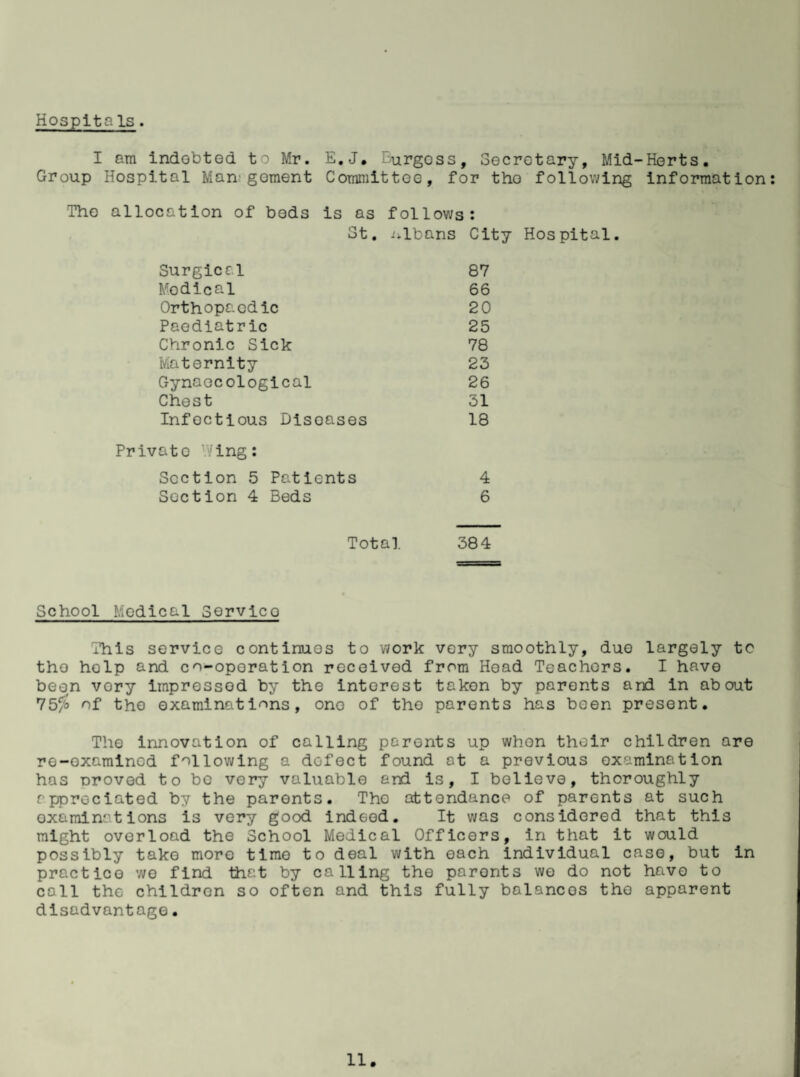 Hospitals. I am indebted, to Mr. E.J. Burgoss, Secretary, Mid-Herts. Group Hospital Man gement Committee, for the following information: The allocation of beds is as follows: St. Albans City Hospital. Surgical 87 Modical 66 Orthopaedic 20 Paediatric 25 Chronic Sick 78 Maternity 23 Gynaecological 26 Chest 31 Infectious Diseases 18 Private v/ing: Section 5 Patients 4 Section 4 Beds 6 Total 384 School Medical Servico This service continues to work very smoothly, due largely tc the holp and co-operation received from Head Teachers. I have been vory impressed by the interest taken by parents and in about 75% of the examinations, one of the parents has been present. The innovation of calling parents up when their children are re-examined following a defect found at a previous examination has oroved to bo very valuable and is, I believe, thoroughly appreciated by the parents. Tho attendance of parents at such examinations is very good indeed. It was considered that this might overload the School Medical Officers, in that it would possibly take more time to deal with each individual case, but in practice we find that by calling the parents wo do not have to coll the children so often and this fully balances tho apparent disadvantage•