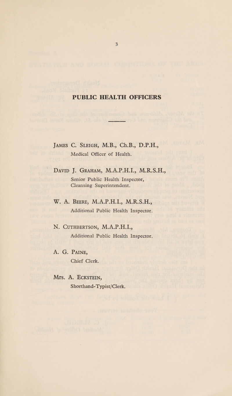 PUBLIC HEALTH OFFICERS James C. Sleigh, M.B., Ch.B., D.P.H., Medical Officer of Health. David J. Graham, M.A.P.H.L, M.R.S.H., Senior Public Health Inspector, Cleansing Superintendent. W. A. Beere, M.A.P.H.L, M.R.S.H., Additional Public Health Inspector. N. CUTHBERTSON, M.A.P.H.L, Additional Public Health Inspector. A. G. Paine, Chief Clerk. Mrs. A. Eckstein, Shorthand-T ypist / Clerk.