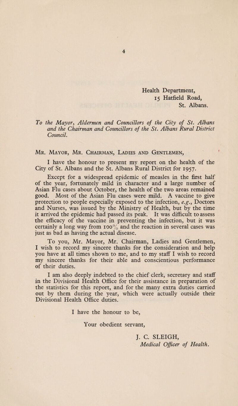 Health Department, 15 Hatfield Road, St. Albans. To the Mayor, Aldermen and Councillors of the City of St. Albans and the Chairman and Councillors of the St. Albans Rural District Council. Mr. Mayor, Mr. Chairman, Ladies and Gentlemen, I have the honour to present my report on the health of the City of St. Albans and the St. Albans Rural District for 1957. Except for a widespread epidemic of measles in the first half of the year, fortunately mild in character and a large number of Asian Flu cases about October, the health of the two areas remained good. Most of the Asian Flu cases were mild. A vaccine to give protection to people especially exposed to the infection, e.g.. Doctors and Nurses, was issued by the Ministry of Health, but by the time it arrived the epidemic had passed its peak. It was difficult to assess the efficacy of the vaccine in preventing the infection, but it was certainly a long way from 100% and the reaction in several cases was just as bad as having the actual disease. To you, Mr. Mayor, Mr. Chairman, Ladies and Gentlemen, I wish to record my sincere thanks for the consideration and help you have at all times shown to me, and to my staff I wish to record my sincere thanks for their able and conscientious performance of their duties. I am also deeply indebted to the chief clerk, secretary and staff in the Divisional Health Office for their assistance in preparation of the statistics for this report, and for the many extra duties carried out by them during the year, which were actually outside their Divisional Health Office duties. I have the honour to be. Your obedient servant, J. C. SLEIGH, Medical Officer of Health.