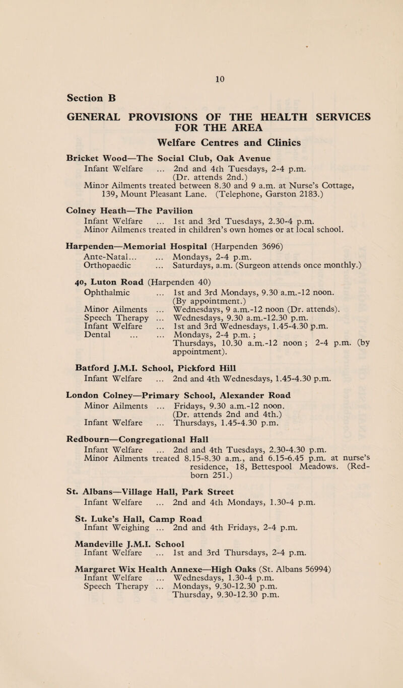 Section B GENERAL PROVISIONS OF THE HEALTH SERVICES FOR THE AREA Welfare Centres and Clinics Bricket Wood—The Social Club, Oak Avenue Infant Welfare ... 2nd and 4th Tuesdays, 2-4 p.m. (Dr. attends 2nd.) Minor Ailments treated between 8.30 and 9 a.m. at Nurse’s Cottage, 139, Mount Pleasant Lane. (Telephone, Garston 2183.) Colney Heath—The Pavilion Infant Welfare ... 1st and 3rd Tuesdays, 2.30-4 p.m. Minor Ailments treated in children’s own homes or at local school. Harpenden—Memorial Hospital (Harpenden 3696) Ante-Natal... ... Mondays, 2-4 p.m. Orthopaedic ... Saturdays, a.m. (Surgeon attends once monthly.) 40, Luton Road (Harpenden 40) Ophthalmic Minor Ailments Speech Therapy Infant Welfare Dental 1st and 3rd Mondays, 9.30 a.m.-12 noon. (By appointment.) Wednesdays, 9 a.m.-12 noon (Dr. attends). Wednesdays, 9.30 a.m.-12.30 p.m. 1st and 3rd Wednesdays, 1.45-4.30 p.m. Mondays, 2-4 p.m.; Thursdays, 10.30 a.m.-12 noon; 2-4 p.m. (by appointment). Batford J.M.I. School, Pickford Hill Infant Welfare ... 2nd and 4th Wednesdays, 1.45-4.30 p.m. London Colney—Primary School, Alexander Road Minor Ailments ... Fridays, 9.30 a.m.-12 noon. (Dr. attends 2nd and 4th.) Infant Welfare ... Thursdays, 1.45-4.30 p.m. Redbourn—Congregational Hall Infant Welfare ... 2nd and 4th Tuesdays, 2.30-4.30 p.m. Minor Ailments treated 8.15-8.30 a.m., and 6.15-6.45 p.m. at nurse’s residence, 18, Bettespool Meadows. (Red- born 251.) St. Albans—Village Hall, Park Street Infant Welfare ... 2nd and 4th Mondays, 1.30-4 p.m. St. Luke’s Hall, Camp Road Infant Weighing ... 2nd and 4th Fridays, 2-4 p.m. Mandeville J.M.I. School Infant Welfare ... 1st and 3rd Thursdays, 2-4 p.m. Margaret Wix Health Annexe—High Oaks (St. Albans 56994) Infant Welfare ... Wednesdays, 1.30-4 p.m. Speech Therapy ... Mondays, 9.30-12.30 p.m. Thursday, 9.30-12.30 p.m.