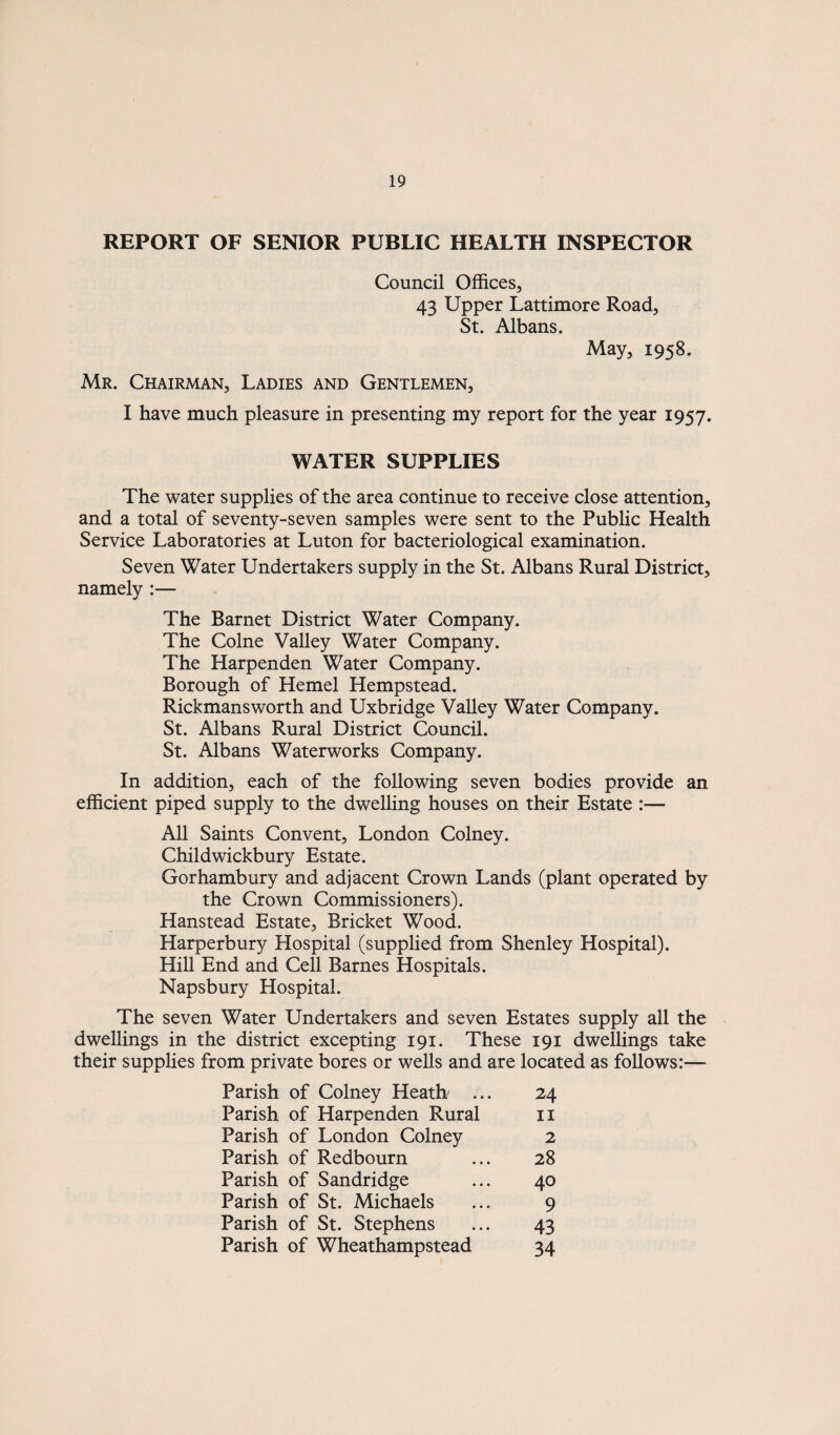 REPORT OF SENIOR PUBLIC HEALTH INSPECTOR Council Offices^ 43 Upper Lattimore Road^ St. Albans. May, 1958. Mr. Chairman, Ladies and Gentlemen, I have much pleasure in presenting my report for the year 1957. WATER SUPPLIES The water supplies of the area continue to receive close attention, and a total of seventy-seven samples were sent to the Public Health Service Laboratories at Luton for bacteriological examination. Seven Water Undertakers supply in the St. Albans Rural District, namely :— The Barnet District Water Company. The Colne Valley Water Company. The Harpenden Water Company. Borough of Kernel Hempstead. Rickmansworth and Uxbridge Valley Water Company. St. Albans Rural District Council. St. Albans Waterworks Company. In addition, each of the following seven bodies provide an efficient piped supply to the dwelling houses on their Estate :— All Saints Convent, London Colney. Childwickbury Estate. Gorhambury and adjacent Crown Lands (plant operated by the Crown Commissioners). Hanstead Estate, Bricket Wood. Harperbury Hospital (supplied from Shenley Hospital). Hill End and Cell Barnes Hospitals. Napsbury Hospital. The seven Water Undertakers and seven Estates supply all the dwellings in the district excepting 191. These 191 dwellings take their supplies from private bores or wells and are located as follows:— Parish of Colney Heath . Parish of Harpenden Rural Parish of London Colney Parish of Redbourn Parish of Sandridge Parish of St. Michaels Parish of St. Stephens Parish of Wheathampstead 28 40 9 43 34 24 II 2