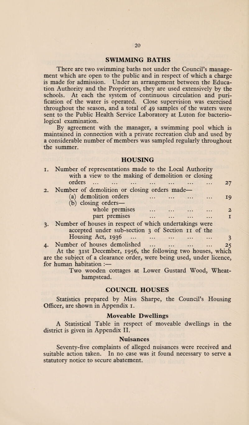 SWIMMING BATHS There are two swimming baths not under the Council’s manage¬ ment which are open to the public and in respect of which a charge is made for admission. Under an arrangement between the Educa¬ tion Authority and the Proprietors, they are used extensively by the schools. At each the system of continuous circulation and puri¬ fication of the water is operated. Close supervision was exercised throughout the season, and a total of 49 samples of the waters were sent to the Public Health Service Laboratory at Luton for bacterio¬ logical examination. By agreement with the manager, a swimming pool which is maintained in connection with a private recreation club and used by a considerable number of members was sampled regularly throughout the summer. HOUSING 1. Number of representations made to the Local Authority with a view to the making of demolition or closing orders ... ... ... ... ... ... 2. Number of demolition or closing orders made— (a) demolition orders . 19 (b) closing orders— whole premises ... ... ... ... 2 part premises ... ... ... ... i 3. Number of houses in respect of which undertakings were accepted under sub-section 3 of Section ii of the Housing Act, 1936 ... ... ... ... ... 3 4. Number of houses demolished . 25 At the 31st December, 1956, the following two houses, which are the subject of a clearance order, were being used, under licence, for human habitation :— Two wooden cottages at Lower Gustard Wood, Wheat- hampstead. COUNCIL HOUSES Statistics prepared by Miss Sharpe, the Council’s Housing Officer, are shown in Appendix i. Moveable Dwellings A Statistical Table in respect of moveable dwellings in the district is given in Appendix H. Nuisances Seventy-five complaints of alleged nuisances were received and suitable action taken. In no case was it found necessary to serve a statutory notice to secure abatement.