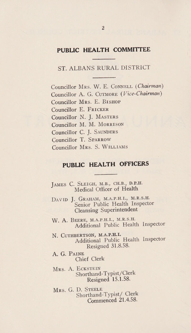 PUBLIC HEALTH COMMITTEE ST. ALBANS RURAL DISTRICT Councillor Mrs. W. E. Connell (Chairman) Councillor A. G. Cutmore (Vice-Chairman) Councillor Mrs. E. Bishop Councillor E. Fricker Councillor N. J. Masters Councillor M. M. Morrison Councillor C. J. Saunders Councillor T. Sparrow Councillor Mrs. S. Williams PUBLIC HEALTH OFFICERS James C. Sleigh, m.b., ch.b., d.p.h. Medical Officer of Health David J. Graham, m.a.p.h.i., m.r.s.h. Senior Public Health Inspector Cleansing Superintendent W. A. Beere, m.a.p.h.i., m.r.s.h. Additional Public Health Inspector N. CUTHBERTSON, M.A.P.H.I. Additional Public Health Inspector Resigned 31.8.58. A. G. Paine Chief Clerk Mrs. A. Eckstein _ Shorthand-Typist/Clerk Resigned 15.1.58. Mrs. G. D. Steele Shorthand-Typist/ Clerk Commenced 21.4.58.