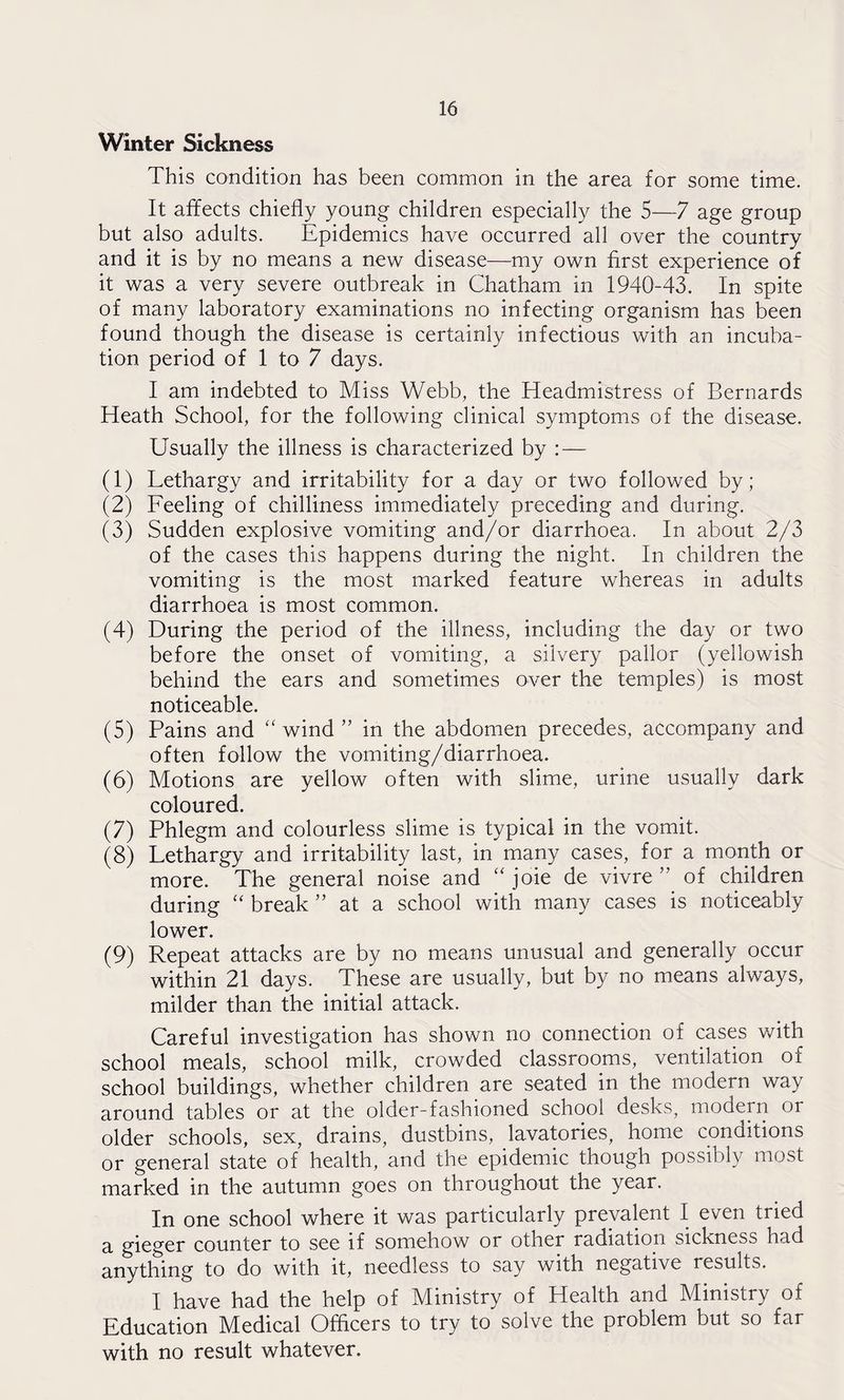 Winter Sickness This condition has been common in the area for some time. It affects chiefly young children especially the 5—7 age group but also adults. Epidemics have occurred all over the country and it is by no means a new disease—my own first experience of it was a very severe outbreak in Chatham in 1940-43. In spite of many laboratory examinations no infecting organism has been found though the disease is certainly infectious with an incuba¬ tion period of 1 to 7 days. I am indebted to Miss Webb, the Headmistress of Bernards Heath School, for the following clinical symptoms of the disease. Usually the illness is characterized by : — (1) Lethargy and irritability for a day or two followed by; (2) Feeling of chilliness immediately preceding and during. (3) Sudden explosive vomiting and/or diarrhoea. In about 2/3 of the cases this happens during the night. In children the vomiting is the most marked feature whereas in adults diarrhoea is most common. (4) During the period of the illness, including the day or two before the onset of vomiting, a silvery pallor (yellowish behind the ears and sometimes over the temples) is most noticeable. (5) Pains and “ wind ” in the abdomen precedes, accompany and often follow the vomiting/diarrhoea. (6) Motions are yellow often with slime, urine usually dark coloured. (7) Phlegm and colourless slime is typical in the vomit. (8) Lethargy and irritability last, in many cases, for a month or more. The general noise and “ joie de vivre ” of children during “ break ” at a school with many cases is noticeably lower. (9) Repeat attacks are by no means unusual and generally occur within 21 days. These are usually, but by no means always, milder than the initial attack. Careful investigation has shown no connection of cases with school meals, school milk, crowded classrooms, ventilation oi school buildings, whether children are seated in the modern way around tables or at the older-fashioned school desks, modern or older schools, sex, drains, dustbins, lavatories, home conditions or general state of health, and the epidemic though possibly most marked in the autumn goes on throughout the year. In one school where it was particularly prevalent I even tried a gieger counter to see if somehow or other radiation sickness had anything to do with it, needless to say with negative results. I have had the help of Ministry of Health and Ministry of Education Medical Officers to try to solve the problem but so far with no result whatever.