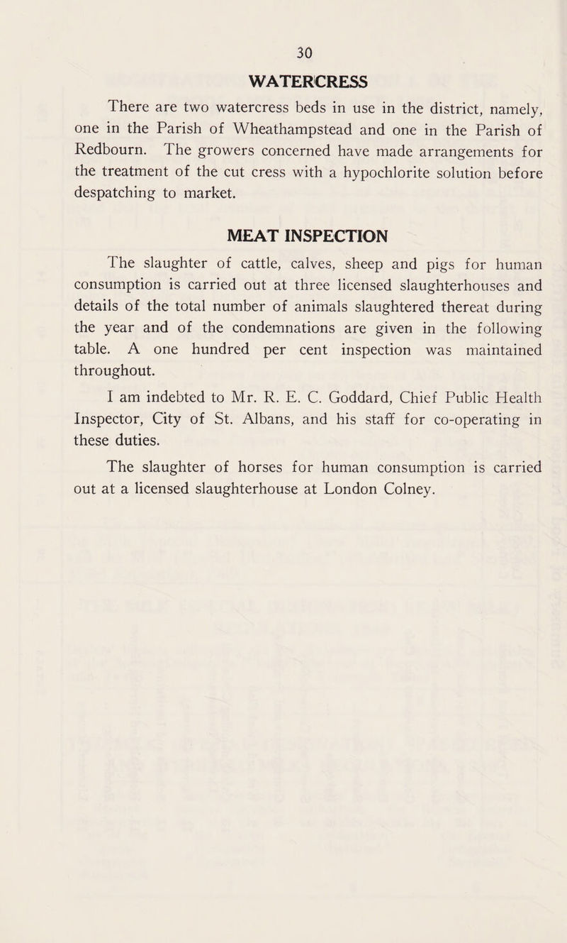 WATERCRESS There are two watercress beds in use in the district, namely, one in the Parish of Wheathampstead and one in the Parish of Redbourn. The growers concerned have made arrangements for the treatment of the cut cress with a hypochlorite solution before despatching to market. MEAT INSPECTION The slaughter of cattle, calves, sheep and pigs for human consumption is carried out at three licensed slaughterhouses and details of the total number of animals slaughtered thereat during the year and of the condemnations are given in the following table. A one hundred per cent inspection was maintained throughout. I am indebted to Mr. R. E. C. Goddard, Chief Public Health Inspector, City of St. Albans, and his staff for co-operating in these duties. The slaughter of horses for human consumption is carried out at a licensed slaughterhouse at London Colney.