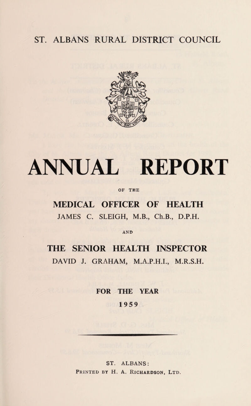 ST. ALBANS RURAL DISTRICT COUNCIL ANNUAL REPORT OF THE MEDICAL OFFICER OF HEALTH JAMES C. SLEIGH, M.B., Ch.B., D.P.H. AND THE SENIOR HEALTH INSPECTOR DAVID J. GRAHAM, M.A.P.H.L, M.R.S.H. FOR THE YEAR 1959 ST. ALBANS: Printed by H. A. Richardson, Ltd.