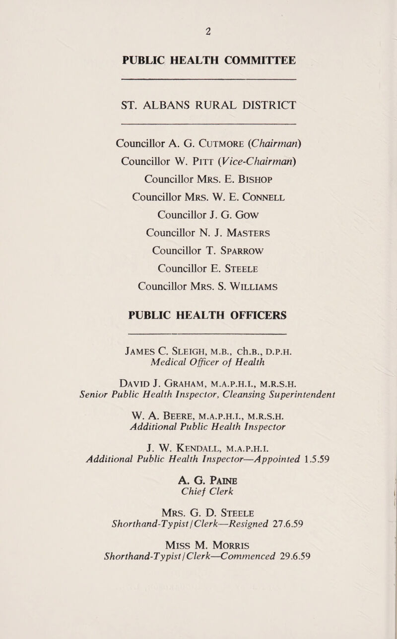 PUBLIC HEALTH COMMITTEE ST. ALBANS RURAL DISTRICT Councillor A. G. Cutmore {Chairman) Councillor W. Pitt (Vice-Chairman) Councillor Mrs. E. Bishop Councillor Mrs. W. E. Connell Councillor J. G. Gow Councillor N. J. Masters Councillor T. Sparrow Councillor E. Steele Councillor Mrs. S. Williams PUBLIC HEALTH OFFICERS James C. Sleigh, m.b., ch.B., d.p.h. Medical Officer of Health David J. Graham, m.a.p.h.l, m.r.s.h. Senior Public Health Inspector, Cleansing Superintendent W. A. Beere, M.a.p.h.l, m.r.s.h. Additional Public Health Inspector J. W. Kendall, m.a.p.h.l Additional Public Health Inspector—Appointed 1.5.59 A. G. Paine Chief Clerk Mrs. G. D. Steele Shorthand-Typist/Clerk—Resigned 27.6.59 Miss M. Morris Shorthand-Typist I Clerk—Commenced 29.6.59