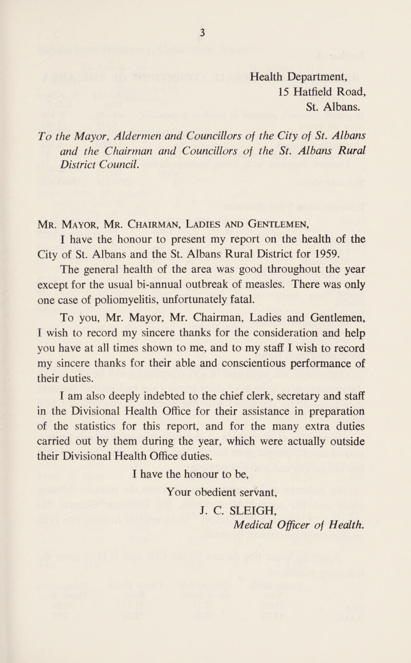 Health Department, 15 Hatfield Road, St. Albans. To the Mayor, Aldermen and Councillors of the City of St. Albans and the Chairman and Councillors of the St. Albans Rural District Council. Mr. Mayor, Mr. Chairman, Ladies and Gentlemen, I have the honour to present my report on the health of the City of St. Albans and the St. Albans Rural District for 1959. The general health of the area was good throughout the year except for the usual bi-annual outbreak of measles. There was only one case of poliomyelitis, unfortunately fatal. To you, Mr. Mayor, Mr. Chairman, Ladies and Gentlemen, I wish to record my sincere thanks for the consideration and help you have at all times shown to me, and to my staff I wish to record my sincere thanks for their able and conscientious performance of their duties. I am also deeply indebted to the chief clerk, secretary and staff in the Divisional Health Office for their assistance in preparation of the statistics for this report, and for the many extra duties carried out by them during the year, which were actually outside their Divisional Health Office duties. I have the honour to be. Your obedient servant, J. C. SLEIGH, Medical Officer of Health.