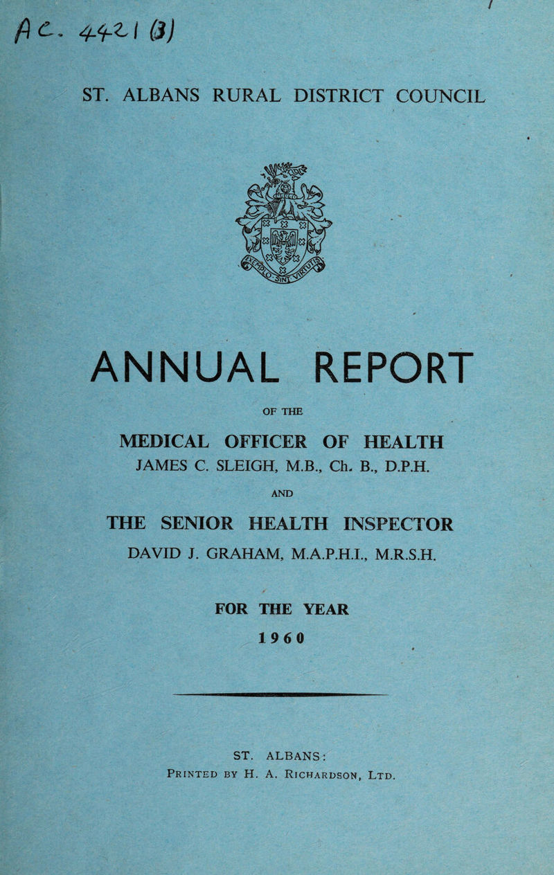fic. 4.^-Zi (3) ST. ALBANS RURAL DISTRICT COUNCIL ANNUAL REPORT OF THE MEDICAL OFFICER OF HEALTH JAMES C. SLEIGH, M.B., Ch. B„ D.P.H. AND THE SENIOR HEALTH INSPECTOR DAVID J. GRAHAM, M.A.P.H.I., M.R.S.H. FOR THE YEAR 1960 ST. ALBANS: Printed by H. A. Richardson, Ltd.