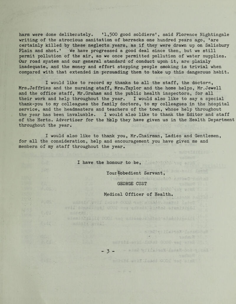 harm were done deliberately. '1,500 good soldiers', said Florence Nightingale writing of the atrocious sanitation of barracks one hundred years ago, 'are certainly killed by these neglects years, as if they were drawn up on Salisbury Plain and shot.' We have progressed a good deal since then, but we still permit pollution of the air, as we once permitted pollution of water supplies. Our road system and our general standard of conduct upon it, are plainly inadequate, and the money and effort stopping people smoking is trivial when compared with that extended in persuading them to take up this dangerous habit. I would like to record my thanks to all the staff, the doctors, Mrs.Jeffries and the nursing staff, Mrs.Taylor and the home helps, Mr.Jewell and the office staff, Mr,Graham and the public health inspectors, for all their work and help throughout the year, I would also like to say a special thank-you to my colleagues the family doctors, to my colleagues in the hospital service, and the headmasters and teachers of the town, whose help throughout the year has been invaluable, I would also like to thank the Editor and staff of the Herts. Advertiser for the hislp they have given us in the Health Department throughout the year, I would also like to thank you, Mr.Chairman, Ladies and Gentlemen, for all the consideration, help and encouragement you have given me and members of my staff throughout the year. I have the honour to be, YourSobedient Servant, A GEORGE GUST Medical Officer of Health,