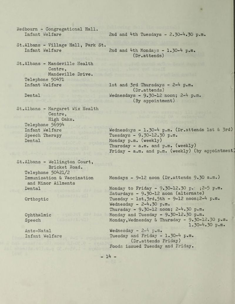 Hedbourn - Congregational Hall. Infant Welfare 2nd and 4th Tuesdays - 2.30-4.30 p.m. St.Albans - Village Hall, Park St. In feint Welfare 2nd and 4th Mondays - 1.30-4 p.m. (Dr.attends) St.Albans - Meindeville Health Centre, Mandeville Drive. Telephone 50^71 Infant Welfare 1st and 3rd Thursdays - 2-4 p.m. (Dr.attends) Dental Wednesdays - 9•30-12 noon; 2-4 p.m. (By appointment) St.Albans - Margaret Wix Health Centre, High Oaks. Telephone 5^994 Infant Welfare Speech Therapy Dental Wednesdays - 1.30-4 p.m. (Dr.attends 1st & 3rd) Tuesdays - 9.30-12.30 p.m. Monday p.m. (weekly) Thursday - a.m. and p.m. (weekly) Friday - a.m. and p.m. (weekly) (by appointment St.Albcuis - Wellington Court, Bricket Road. Telephone 50421/2 Immunisation & Vaccination and Minor Ailments Dental Mondays - 9-12 noon (Dr.attends 9*30 a.m.) Monday to Friday - 9.30-12.30 p.‘ ;2-5 p.m. Saturdays - 9.30-12 noon (alternate) Orthoptic Tuesday - 1st,3rd,5th - 9-12 noon;2-4 p.m. Wednesday - 2-4.30 p.m. ' Thursday - 9.30-12 noon; 2-4.30 p.m. Ophthalmic Speech Monday and Tuesday - 9.30-12.30 p.m. Monday,Wednesday & Thursday - 9.30-12.30 p.m. 1.30-4.30 p.m. Ante-Natal Infant Welfare Wednesday - 2-4 p.m. Tuesday and Friday - 1.30-4 p.m. (Dr.attends Friday) Foods issued Tuesday amd Friday.