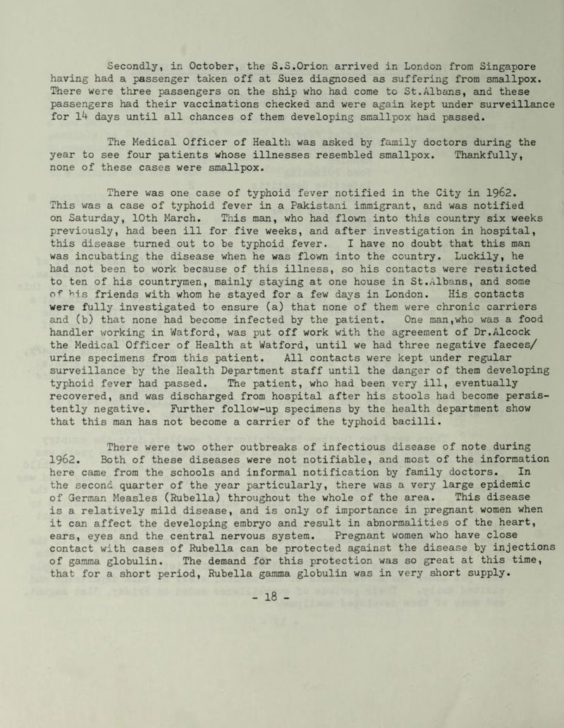 Secondly, in October, the S.S.Orion arrived in London from Singapore having had a passenger taken off at Suez diagnosed as suffering from smallpox. There were three passengers on the ship who had come to St.Albans, and these passengers had their vaccinations checked and were again kept under surveillance for 14 days until all chances of them developing smallpox had passed. The Medical Officer of Health was asked by family doctors during the year to see four patients whose illnesses resembled smallpox. Thankfully, none of these cases were smallpox. There was one case of typhoid fever notified in the City in I962. This was a case of typhoid fever in a Pakistani immigrant, and was notified on Saturday, 10th March. This man, who had flown into this country six weeks previously, had been ill for five weeks, and after investigation in hospital, this disease turned out to be typhoid fever. I have no doubt that this mam was incubating the disease when he was flown into the country. Luckily, he had not been to work because of this illness, so his contacts were restiicted to ten of his countrymen, mainly staying at one house in St.Albans, and some of Viis friends with whom he stayed for a few days in London. His contacts were fully investigated to ensure (a) that none of them were chronic carriers and (b) that none had become infected by the patient. One man,who was a food handler working in Watford, was put off work with the agreement of Dr.Alcock the Medical Officer of Health at Watford, until we had three negative faeces/ urine specimens from this patient. All contacts were kept under regular surveillance by the Health Department staff until the danger of them developing typhoid fever had passed. The patient, who had been very ill, eventually recovered, and was discharged from hospital after his stools had become persis¬ tently negative. Further follow-up specimens by the health department show that this man has not become a carrier of the typhoid bacilli. There were two other outbreaks of infectious disease of note during 1962. Both of these diseases were not notifiable, and most of the information here came from the schools and informal notification by family doctors. In the second quarter of the year particularly, there was a very large epidemic of German Measles (Rubella) throughout the whole of the area. This disease is a relatively mild disease, and is only of importance in pregnant women when it cam affect the developing embryo emd result in abnormalities of the heart, earns, eyes and the central nervous system. Pregnamt women who have close contact with cases of Rubella cam be protected against the disease by injections of gamma globulin. The demand for this protection was so great at this time, that for a short period. Rubella gamma globulin was in very short supply.
