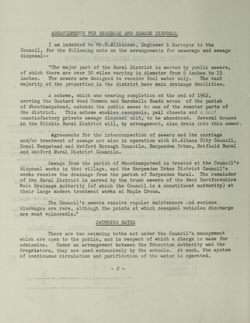 ARRANGEMENTS FOR SE’^RAGE AND SEWAGE DISPOSAL I am indebted to Mr.H.Wilkinson, Engineer & Surveyor to the Council, for the following note on the arrangements for sewerage and sewage disposal The major part of the Rural District is served by public sewers, of which there are over 50 miles varying in diameter from 6 inches to 15 inches. The sewers aire designed to receive foul water only. The vast majority of the properties in the district have main drainage facilities. A scheme, which was nearing completion at the end of 19^2, serving the Gustaird Wood Common and Marshalls Heath areas of the parish of 'Wheathampstead, extends the public sewer to one of the remoter parts of the district. This scheme enables cesspools, pail closets and a most unsatisfactory private sewage disposal unit, to be abandoned. Several houses in the Hitchin Rural District will, by airrangement-, also drain into this sewer. Agreements for the interconnection of sewers and the carriage and/or treatment of sewage are ailso in operation with St.Albans City Council, Kernel Hempstead and Watford Borough Councils, Harpenden Urban, Hatfield Rural and Watford Rural District Councils. Sewage from the parish of Wheathampstead is treated at the Council's disposal works in that village, and the Harpenden Urban District Council's works receive the drainage from the parish of Harpenden Rural. The remainder of the Rural. District is served by the trunk sewers of the West Hertfordshire Main Drainage Authority (of which the Council is a constituent authority) at their large modern treatment works at Maple Cross. , r • I : The Council's sewers receive regular maintenance ...nd serious blockages are rare, although the points at which cesspool vehicles discharge are most vulnerable. SWIMMING BATHS There are two swimming baths not under the Council's mainagement which are open to the public, and in respect of which a charge is made for admission. Under am arramgement between the Education Authority and the Proprietors, they are used extensively by the schools. At each, the system of continuous circulation and purification of the water is operated.