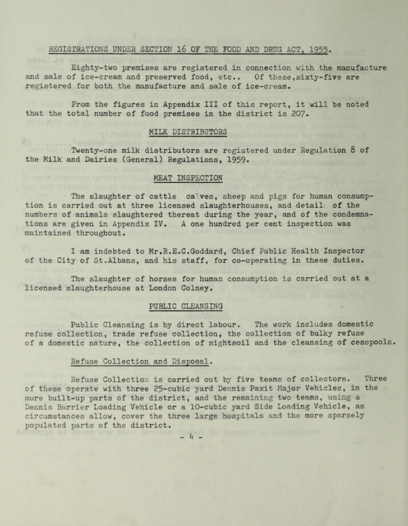 REGISTRATIONS UNDER SECTION l6 OF THE FOOD AND DRUG ACT, 1955» Eighty-two premises are registered in connection with the manufacture and sale of ice-cream and preserved food, etc.. Of these,sixty-five are registered for both the manufacture and sale of ice-cream. From the figures in Appendix III of this report, it will be noted that the total number of food premises in the district is 207. MILK DISTRIBUTORS Twenty-one milk distributors are registered under Regulation 8 of the Milk and Dairies (General) Regulations, 1959* MEAT INSPECTION The slaughter of cattle ca’.ves, sheep and pigs for human consump¬ tion is carried out at three licensed slaughterhouses, and detail: of the numbers of animals slaughtered thereat during the year, and of the condemna¬ tions are given in Appendix IV. A one hundred per cent inspection was maintained throughout. I am indebted to Mr.R.E.C.Goddard, Chief Public Health Inspector of the City of St.Albans, and his staff, for co-operating in these duties. The slaughter of horses for human consumption is carried'out at a licensed slaughterhouse at London Colney. PUBLIC CLEANSING Public Cleansing is by direct labour. The work includes domestic refuse collection, trade refuse collection, the collection of bulky refuse of a domestic nature, the collection of nightsoil and the cleansing of cesspools. Refuse Collection eind Disposal. Refuse Collection is carried out by five teams of collectors. Three of these operate with three 25-cubic yard Dennis Paxit Major Vehicles, in the more built-up parts of the district, aind the remaining two teams, using a Dennis Barrier Loading Vehicle or a 10-cubic yard Side Loading Vehicle, as circumstances allow, cover the three large hospitals and the more sparsely populated parts of the district.