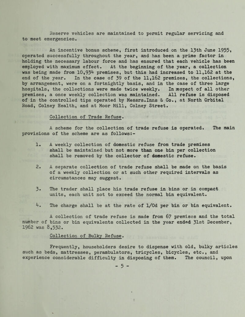 Reserve vehicles are maintained to permit regular servicing and to meet emergencies. An incentive bonus scheme, first introduced on the 13th June 1955» operated successfully throughout the year, and has been a prime factor in holding the necessary labour force and has ensured that each vehicle has been employed with maximum effect. At the beginning of the year, a collection was being made from 10,93^ premises, but this had increased to ll,l62 at the end of the year. In the case of 39 of the ll,l62 premises, the collections, by arrangement, were on a fortnightly basis, and in the case of three large hospitals, the collections were made twice weekly. In respect of all other premises, a once weekly collection was maintained. All refuse is disposed of in the controlled tips operated by Messrs.Inns & Co., at North Orbital Road, Colney Health, and at Moor Mill, Colney Street. Collection of Trade Refuse. A scheme for the collection of trade refuse is operated. The main provisions of the scheme are as follows 1. A weekly collection of domestic refuse from trade premises shall be maintained but not more than one bin per collection shall be removed by the collector of domestic refuse. 2. A separate collection of trade refuse shall be made on the basis of a weekly collection or at such other required intervals as circumstances may suggest. 3. The trader shall place his trade refuse in bins or in compact units, each unit not to exceed the normal bin equivalent. 4. The charge shall be at the rate of 1/Od per bin or bin equivalent. A collection of trade refuse is made from 6? premises and the total number of bins or bin equivalents collected in the year ended 31st December, 1962 was 8,532. Collection of Bulky Refuse. Frequently, householders desire to dispense with old, bulky articles such as beds, mattresses, perambulators, tricycles, bicycles, etc., and experience considerable difficulty in disposing of them. The council, upon