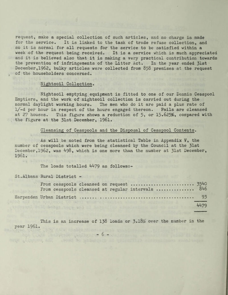 request, make a special collection of such articles, and no charge is made for the service. It is linked to the task of trade refuse collection, and so it is normal for all requests for the service to be satisfied within a week of the request being received. It is a service which is much appreciated and it is believed also that it is making a very practical contribution towards the prevention of infringements of the Litter Act. In the year ended 31st‘ December,1962, bulky articles were collected from 858 premises at the request ^ of the householders concerned. 1 N Nightsoil Collection. Nightsoil emptying_equipment is fitted to one of our Dennis Cesspool Emptiers, and the work of nightsoil collection is carried out during the normal daylight working hours. The men who do it are paid a plus rate of l/-d per hour in respect of the hours engaged thereon. Pails are cleansed at 27 houses. This figure shows a reduction of 5» or 15»6255^i compared with the figure at the 31st December, I96I. Cleansing of Cesspools and the Disposal of Cesspool Contents. As will be noted from the statistical Table in Appendix V, the number of cesspools which were being cleansed by the Coimcil at the 31st December,1962, was 498, which is one more than the number at 31st December, 1961. The loads totalled 4479 as follows St.Albans Rural District - From cesspools clecinsed on request . 5540 From cesspools cleansed at regular intervals . 846 Harpenden Urban District . 93 4479 This is an increase of I38 loads or over the number in the year I96I.